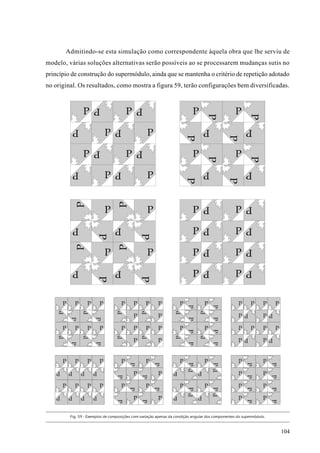 Admitindo-se esta simulação como correspondente àquela obra que lhe serviu de
modelo, várias soluções alternativas serão possíveis ao se processarem mudanças sutis no
princípio de construção do supermódulo, ainda que se mantenha o critério de repetição adotado
no original. Os resultados, como mostra a figura 59, terão configurações bem diversificadas.




         Fig. 59 - Exemplos de composições com variação apenas da condição angular dos componentes do supermódulo.



                                                                                                                     104
 
