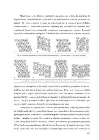 Quanto mais se modificam os parâmetros de seriação e o sistema diagramático de
suporte -neste caso observados certos limites de procedimento, como foi assinalado na
página 100-, mais se amplia o campo de ação do artista em termos de possibilidades
composicionais. As simulações mostradas a seguir (fig. 60), baseiam-se nos diagramas não-
regulares da figura 56 e constituem tão-somente uns poucos exemplos retirados de um rol
significativamente extenso de opções. É preciso ainda considerar que as esquematizações lá




1                                        2                                 3                                    4


    Fig. 60 - Alternativas de composições obtidas com deslocamento progressivo (1 e 2) ou alternado (3 e 4) de linhas ou de colunas...




5                                6                                     7                                8


      ... e exemplos (5 a 8) de soluções em que os mesmos tipos de deslocamento são aplicados a conjuntos de linhas ou de colunas.



apresentadas não esgotam as formas de organização diagramática, que podem definir-se,
também, pela alternância de desiguais -colunas (ou linhas) duplas com colunas (ou linhas)
simples, por exemplo-, pela alteração da posição relativa de partes semelhantes (e/ou
dessemelhantes) -seqüência de colunas e/ou grupos de colunas (ou linhas e/ou grupos de
linhas) com giro alternado de 180º-, e por modelos mais complexos de serialização que
sejam compatíveis com as dimensões pretendidas para o cartema.
         Mesmo que as considerações feitas até então se refiram a composições derivadas
de módulos quadrados (os postais destituídos de suas características dimensionais originais),
grande parte do que se aplica aí é válida também para o processo desenvolvido com cartões-
postais retangulares, que de fato constituem a base da maioria dos cartemas criados por
Aloísio Magalhães. Uma das diferenças reside no procedimento que emprega a rotação em
90º do cartão, que, naquele caso, não interfere no desenho da estrutura de suporte; o efeito
visual -como o de Praia de Copacabana- decorrente desse mecanismo, para acontecer no

                                                                                                                                         105
 