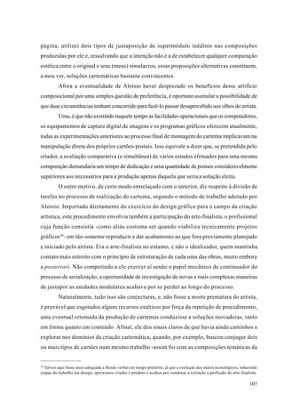 página, utilizei dois tipos de justaposição de supermódulo inéditos nas composições
produzidas por ele e, ressalvando que a intenção não é a de estabelecer qualquer comparação
estética entre o original e seus (meus) simulacros, essas proposições alternativas constituem,
a meu ver, soluções cartemáticas bastante convincentes.
         Afora a eventualidade de Aloísio haver desprezado os benefícios desse artifício
composicional por uma simples questão de preferência, é oportuno assinalar a possibilidade de
que duas circunstâncias tenham concorrido para fazê-lo passar desapercebido aos olhos do artista.
         Uma, é que não existindo naquele tempo as facilidades operacionais que os computadores,
os equipamentos de captura digital de imagens e os programas gráficos oferecem atualmente,
todas as experimentações anteriores ao processo final de montagem do cartema implicavam na
manipulação direta dos próprios cartões-postais. Isso equivale a dizer que, se pretendida pelo
criador, a avaliação comparativa (e simultânea) de vários estudos efetuados para uma mesma
composição demandaria um tempo de dedicação e uma quantidade de postais consideravelmente
superiores aos necessários para a produção apenas daquela que seria a solução eleita.
         O outro motivo, de certo modo entrelaçado com o anterior, diz respeito à divisão de
tarefas no processo de realização do cartema, segundo o método de trabalho adotado por
Aloísio. Importado diretamente do exercício do design gráfico para o campo da criação
artística, este procedimento envolvia também a participação do arte-finalista, o profissional
cuja função consistia -como aliás costuma ser quando viabiliza tecnicamente projetos
gráficos30- em tão-somente reproduzir e dar acabamento ao que fora previamente planejado
e iniciado pelo artista. Era o arte-finalista no entanto, e não o idealizador, quem mantinha
contato mais estreito com o princípio de estruturação de cada uma das obras, muito embora
a posteriori. Não competindo a ele exercer aí senão o papel mecânico de continuador do
processo de serialização, a oportunidade de investigação de novas e mais complexas maneiras
de justapor as unidades modulares acabava por se perder ao longo do processo.
         Naturalmente, tudo isso são conjecturas, e, não fosse a morte prematura do artista,
é provável que esgotados alguns recursos estéticos por força da repetição de procedimento,
uma eventual retomada da produção de cartemas conduzisse a soluções inovadoras, tanto
em forma quanto em conteúdo. Afinal, ele deu sinais claros de que havia ainda caminhos a
explorar nos domínios da criação cartemática, quando, por exemplo, buscou conjugar dois
ou mais tipos de cartões num mesmo trabalho -assim foi com as composições temáticas da


30
  Talvez aqui fosse mais adequada a flexão verbal em tempo pretérito, já que a evolução dos meios tecnológicos, reduzindo
etapas do trabalho em design, aproximou criador e produto e acabou por condenar à extinção a profissão do arte-finalista.

                                                                                                                    107
 