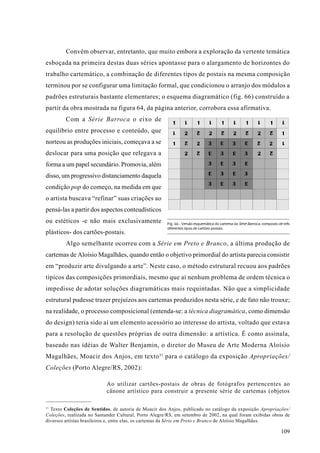 Convém observar, entretanto, que muito embora a exploração da vertente temática
esboçada na primeira destas duas séries apontasse para o alargamento de horizontes do
trabalho cartemático, a combinação de diferentes tipos de postais na mesma composição
terminou por se configurar uma limitação formal, que condicionou o arranjo dos módulos a
padrões estruturais bastante elementares; o esquema diagramático (fig. 66) construído a
partir da obra mostrada na figura 64, da página anterior, corrobora essa afirmativa.
         Com a Série Barroca o eixo de
equilíbrio entre processo e conteúdo, que
norteou as produções iniciais, começava a se
deslocar para uma posição que relegava a
forma a um papel secundário. Promovia, além
disso, um progressivo distanciamento daquela
condição pop do começo, na medida em que
o artista buscava “refinar” suas criações ao
pensá-las a partir dos aspectos conteudísticos
ou estéticos -e não mais exclusivamente                Fig. 66 - Versão esquemática do cartema da Série Barroca, composto de três
                                                       diferentes tipos de cartões-postais.
plásticos- dos cartões-postais.
         Algo semelhante ocorreu com a Série em Preto e Branco, a última produção de
cartemas de Aloísio Magalhães, quando então o objetivo primordial do artista parecia consistir
em “produzir arte divulgando a arte”. Neste caso, o método estrutural recuou aos padrões
típicos das composições primordiais, mesmo que aí nenhum problema de ordem técnica o
impedisse de adotar soluções diagramáticas mais requintadas. Não que a simplicidade
estrutural pudesse trazer prejuízos aos cartemas produzidos nesta série, e de fato não trouxe;
na realidade, o processo composicional (entenda-se: a técnica diagramática, como dimensão
do design) teria sido aí um elemento acessório ao interesse do artista, voltado que estava
para a resolução de questões próprias de outra dimensão: a artística. É como assinala,
baseado nas idéias de Walter Benjamin, o diretor do Museu de Arte Moderna Aloísio
Magalhães, Moacir dos Anjos, em texto 31 para o catálogo da exposição Apropriações/
Coleções (Porto Alegre/RS, 2002):

                           Ao utilizar cartões-postais de obras de fotógrafos pertencentes ao
                           cânone artístico para construir a presente série de cartemas (objetos

31
   Texto Coleções de Sentidos, de autoria de Moacir dos Anjos, publicado no catálogo da exposição Apropriações/
Coleções, realizada no Santander Cultural, Porto Alegre/RS, em setembro de 2002, na qual foram exibidas obras de
diversos artistas brasileiros e, entre elas, os cartemas da Série em Preto e Branco de Aloísio Magalhães.

                                                                                                                           109
 