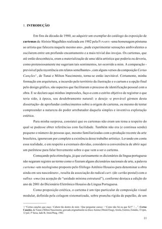 1. INTRODUÇÃO


          Em fins da década de 1980, ao adquirir um exemplar do catálogo da exposição de
cartemas de Aloísio Magalhães realizada em 1982 pela FUNARTE -uma homenagem póstuma
ao artista que falecera naquele mesmo ano-, pude experimentar sensações ambivalentes a
oscilarem entre um profundo encantamento e a mais trivial das invejas. Os cartemas, que
até então desconhecia, eram a materialização de uma idéia artística que poderia ou deveria,
como pretensiosamente me sugeriam tais sentimentos, ter ocorrido a mim. A comparação -
previsível pela recorrência em relatos semelhantes-, com alguns versos da composição Certas
Canções 1 , de Tunai e Milton Nascimento, torna-se então inevitável. Certamente, minha
formação em arquitetura, a incursão pelo território da ilustração e o cartum e a opção final
pelo design gráfico, são aspectos que facilitaram o processo de identificação pessoal com a
obra. E se declaro aqui minhas impressões, faço-o com o estrito objetivo de registrar o que
teria sido, à época, seu desdobramento natural: o desejo -e provável gérmen desta
dissertação- de aprofundar conhecimentos sobre a origem do cartema, ou mesmo de tentar
compreender a natureza do poder arrebatador daquela simples e inventiva exploração
estética.
          Para minha surpresa, constatei que os cartemas não eram um tema a respeito do
qual se pudesse obter referências com facilidade. Também não era (e continua sendo)
pequeno o número de pessoas que, mesmo familiarizadas com a produção recente da arte
brasileira, ignoravam por completo a existência desse trabalho artístico. Levando em conta
essa realidade, e em respeito a eventuais dúvidas, considero a conveniência de abrir aqui
um parêntese para falar brevemente sobre o que vem a ser o cartema.
          Começando pela etimologia, já que curiosamente os dicionários da língua portuguesa
não negaram registro ao termo como o fizeram alguns dicionários nacionais de arte, a palavra
cartema -um neologismo proposto pelo filólogo Antônio Houaiss para denominar a obra
ainda em seu nascedouro-, resulta da associação do radical cart- (de cartão-postal) com o
sufixo -ema (na acepção de “unidade mínima estrutural”), conforme destaca a edição do
ano de 2001 do Dicionário Eletrônico Houaiss da Língua Portuguesa.
          Como proposição estética, o cartema é um tipo particular de composição visual
modular, definida pela colagem sistematizada, sobre prancha rígida de papelão, de um


1 “Certas canções que ouço / Cabem tão dentro de mim / Que perguntar carece: / ‘Como não fui eu que fiz?!’ / ...”. Certas
Canções, de Tunai e Milton Nascimento, gravada originalmente no disco Anima (38min32seg), Ariola, Estéreo, Estúdio, 33 rpm,
12 pol, 3ª faixa, lado B, 3min39seg, 1982.

                                                                                                                        11
 