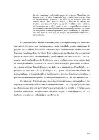 de arte singulares e valorizados como tais), Aloisio Magalhães não
                       somente reitera o “valor de exibição” que essas imagens [reproduzidas
                       em cartões-postais] possuem – por meio de seu acúmulo sobre um
                       suporte único – mas, paradoxalmente, as reinsere no circuito dos
                       artefatos que possuem “valor de culto”. Também esses cartemas,
                       porém, podem ser (e efetivamente o são) reproduzidos mecânica ou
                       eletronicamente em catálogos ou transformados eles mesmos em outros
                       cartões-postais, novamente ganhando “valor de exibição” e ampliando,
                       uma vez mais, a circulação de imagens originalmente destinadas à
                       contemplação.



       É compreensível que Aloísio, animado no plano exterior pela consagração do cartema
junto ao público, e motivado internamente por sua inventividade, sentisse necessidade de
proceder a essas revisões da realização cartemática; fosse simplesmente no sentido de renová-
la em sua visualidade, fosse no intuito de torná-la um meio de difusão e educação cultural
(do que a Série Barroca seria um exemplo) e artística (Série em Preto e Branco). Todavia,
por mais que tenha havido revisão de objetivos, aquela combinação singular e indissociável
de idéia e processo que caracterizou os cartemas desde sua origem, permaneceu inalterada,
na essência, ao longo do período em que ele dedicou-se a produzi-los. Quando faleceu, a
produção de cartemas já havia ficado para trás, quem sabe descartada mesmo das
preocupações do artista, em função do devotamento às questões da cultura nacional que a
partir de certo momento ele passara a considerar como sua missão “por toda a vida adiante”.
       Passados mais de trinta anos da criação dos últimos cartemas, essa invenção estética
segue surpreendendo sensibilidades e despertando interesses com o vigor próprio das obras
de arte singulares; com uma especial diferença: esta é uma obra que não se pretende única,
completa, nem autoral. Ao oferecer sua criação ao coletivo, Aloísio Magalhães deixava
também a seus pósteros a liberdade de transformá-la.




                                                                                         110
 