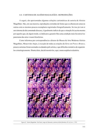 4.4. CARTEMAS DE ALOÍSIO MAGALHÃES - REPRODUÇÕES

        A seguir, são apresentadas algumas soluções cartemáticas de autoria de Aloísio
Magalhães. São, em sua maioria, reproduções extraídas de fontes que se abastecem umas às
outras com os mesmos poucos exemplares registrados fotograficamente. Se isso já é em si
um sintoma do tão comentado descaso, é igualmente indício de que a situação foi aceita mesmo
por aqueles que, de algum modo, se dedicam a garantir-lhes uma condição mais favorável no
panorama das artes visuais brasileiras.
        Como informou por correspondência o diretor do Museu de Arte Moderna Aloísio
Magalhães, Moacir dos Anjos, à exceção de todas as criações da Série em Preto e Branco,
poucos cartemas foram assinados ou datados pelo artista, o que dificulta a tentativa de organizá-
los cronologicamente. Diante disto, decidi mostrá-los, aqui, numa seqüência aleatória.




          Figura 67 - Aloísio Magalhães: São Paulo, Largo do Paissandu, cartema da Série Brasileira, 87 x 62 cm, c. 1973.



                                                                                                                            111
 