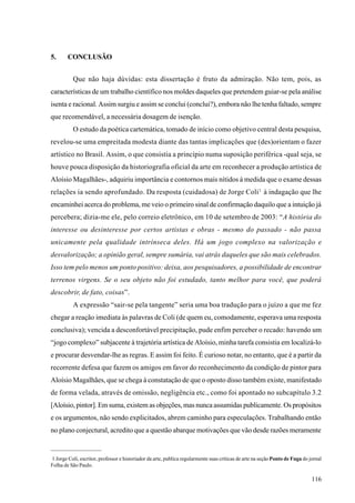 5.      CONCLUSÃO


          Que não haja dúvidas: esta dissertação é fruto da admiração. Não tem, pois, as
características de um trabalho científico nos moldes daqueles que pretendem guiar-se pela análise
isenta e racional. Assim surgiu e assim se conclui (conclui?), embora não lhe tenha faltado, sempre
que recomendável, a necessária dosagem de isenção.
          O estudo da poética cartemática, tomado de início como objetivo central desta pesquisa,
revelou-se uma empreitada modesta diante das tantas implicações que (des)orientam o fazer
artístico no Brasil. Assim, o que consistia a princípio numa suposição periférica -qual seja, se
houve pouca disposição da historiografia oficial da arte em reconhecer a produção artística de
Aloísio Magalhães-, adquiriu importância e contornos mais nítidos à medida que o exame dessas
relações ia sendo aprofundado. Da resposta (cuidadosa) de Jorge Coli 1 à indagação que lhe
encaminhei acerca do problema, me veio o primeiro sinal de confirmação daquilo que a intuição já
percebera; dizia-me ele, pelo correio eletrônico, em 10 de setembro de 2003: “A história do
interesse ou desinteresse por certos artistas e obras - mesmo do passado - não passa
unicamente pela qualidade intrínseca deles. Há um jogo complexo na valorização e
desvalorização; a opinião geral, sempre sumária, vai atrás daqueles que são mais celebrados.
Isso tem pelo menos um ponto positivo: deixa, aos pesquisadores, a possibilidade de encontrar
terrenos virgens. Se o seu objeto não foi estudado, tanto melhor para você, que poderá
descobrir, de fato, coisas”.
          A expressão “sair-se pela tangente” seria uma boa tradução para o juízo a que me fez
chegar a reação imediata às palavras de Coli (de quem eu, comodamente, esperava uma resposta
conclusiva); vencida a desconfortável precipitação, pude enfim perceber o recado: havendo um
“jogo complexo” subjacente à trajetória artística de Aloísio, minha tarefa consistia em localizá-lo
e procurar desvendar-lhe as regras. E assim foi feito. É curioso notar, no entanto, que é a partir da
recorrente defesa que fazem os amigos em favor do reconhecimento da condição de pintor para
Aloísio Magalhães, que se chega à constatação de que o oposto disso também existe, manifestado
de forma velada, através de omissão, negligência etc., como foi apontado no subcapítulo 3.2
[Aloísio, pintor]. Em suma, existem as objeções, mas nunca assumidas publicamente. Os propósitos
e os argumentos, não sendo explicitados, abrem caminho para especulações. Trabalhando então
no plano conjectural, acredito que a questão abarque motivações que vão desde razões meramente


1 Jorge Coli, escritor, professor e historiador da arte, publica regularmente suas críticas de arte na seção Ponto de Fuga do jornal
Folha de São Paulo.

                                                                                                                               116
 