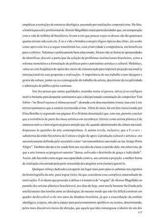 empáticas a restrições de natureza ideológica, passando por retaliações corporativistas. De fato,
a história pessoal e profissional de Aloísio Magalhães reúne particularidades que, em comparação
com a vida de milhões de brasileiros, levam a crer que poucas vezes os deuses são tão generosos
quanto teriam sido com ele. E se a vida o brindou com privilégios típicos das elites, ele soube
como aproveitá-los e a seguir transformá-los, com criatividade e competência, em benefícios
para o coletivo. Talentoso e politicamente bem relacionado, Aloísio não se furtou às oportunidades
de identificar, discutir e participar da solução de problemas institucionais brasileiros, como a
reforma monetária e a formulação de políticas para o patrimônio artístico e cultural. Midiático,
valeu-se com freqüência do apoio dos meios de comunicação para imprimir projeção nacional (e
internacional) às suas propostas e realizações. À importância do seu trabalho como designer e
gestor da cultura, juntar-se-ia a consagração do trabalho do artista, decorrente da receptividade
e admiração do público pelos cartemas.
        Isto faz pensar que tantas qualidades, reunidas numa só pessoa, talvez já se configure
motivo bastante para despertar sentimentos que a decepcionada constatação do compositor Tom
Jobim -“no Brasil sucesso é ofensa pessoal”- desnuda com desconcertante ironia; mas este é um
terreno pantanoso que a cautela recomenda evitar. Além do mais, há um fato mencionado por
Elisa Botelho (e registrado nas páginas 43 e 44 desta dissertação) que, este sim, permite concluir
que a resistência de parte da classe artística em reconhecer Aloísio como artista plástico é de
natureza reativa e tem origem na pouca atenção que ele, quando administrador da cultura nacional,
dispensou às questões da arte contemporânea. A autora revela, inclusive, que a F UNARTE -
subalterna da então Secretaria de Cultura e órgão de apoio à produção cultural e artística- era
sarcasticamente definida pelo secretário como “um transatlântico ancorado na rua Araújo Porto
Alegre”. Também não deve ter soado bem aos ouvidos da classe a opinião dele, em entrevista, de
que a arte tornara-se progressivamente “densa, sufocada e destituída de graça e ludicidade”.
Assim, não havendo como negar sua capacidade criativa, seu carisma e projeção, a melhor forma
de retaliação encontrada pela parte ressentida da categoria seria (tentar) ignorá-lo.
        Qualquer esforço dedicado a recuperar um lugar mais justo para os cartemas nos registros
da historiografia da arte, para lograr êxito, há que considerar esse complexo emaranhado de
motivações. É evidente que proceder à defesa e à tentativa de “resgate” de Aloísio Magalhães ao
panteão dos artistas plásticos brasileiros é, nos dias de hoje, uma tarefa bastante facilitada pelo
arrefecimento das tensões entre as ideologias; do mesmo modo que não foi difícil construir um
quadro desfavorável a ele nos anos da ditadura brasileira, já que a exacerbação do embate
ideológico, à época, não dava espaço para posicionamentos apolíticos ou isentos, determinando,
pelos mais discutíveis meios de aferição, que aquele que não comungasse o ideário de um dos
                                                                                               117
 