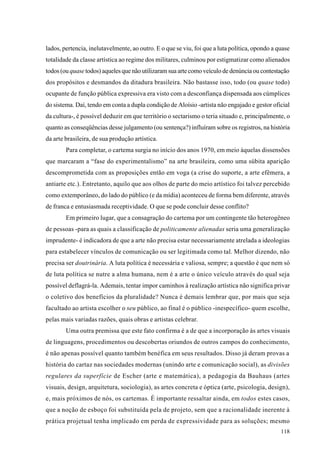 lados, pertencia, inelutavelmente, ao outro. E o que se viu, foi que a luta política, opondo a quase
totalidade da classe artística ao regime dos militares, culminou por estigmatizar como alienados
todos (ou quase todos) aqueles que não utilizaram sua arte como veículo de denúncia ou contestação
dos propósitos e desmandos da ditadura brasileira. Não bastasse isso, todo (ou quase todo)
ocupante de função pública expressiva era visto com a desconfiança dispensada aos cúmplices
do sistema. Daí, tendo em conta a dupla condição de Aloísio -artista não engajado e gestor oficial
da cultura-, é possível deduzir em que território o sectarismo o teria situado e, principalmente, o
quanto as conseqüências desse julgamento (ou sentença?) influíram sobre os registros, na história
da arte brasileira, de sua produção artística.
        Para completar, o cartema surgia no início dos anos 1970, em meio àquelas dissensões
que marcaram a “fase do experimentalismo” na arte brasileira, como uma súbita aparição
descomprometida com as proposições então em voga (a crise do suporte, a arte efêmera, a
antiarte etc.). Entretanto, aquilo que aos olhos de parte do meio artístico foi talvez percebido
como extemporâneo, do lado do público (e da mídia) aconteceu de forma bem diferente, através
de franca e entusiasmada receptividade. O que se pode concluir desse conflito?
        Em primeiro lugar, que a consagração do cartema por um contingente tão heterogêneo
de pessoas -para as quais a classificação de politicamente alienadas seria uma generalização
imprudente- é indicadora de que a arte não precisa estar necessariamente atrelada a ideologias
para estabelecer vínculos de comunicação ou ser legitimada como tal. Melhor dizendo, não
precisa ser doutrinária. A luta política é necessária e valiosa, sempre; a questão é que nem só
de luta política se nutre a alma humana, nem é a arte o único veículo através do qual seja
possível deflagrá-la. Ademais, tentar impor caminhos à realização artística não significa privar
o coletivo dos benefícios da pluralidade? Nunca é demais lembrar que, por mais que seja
facultado ao artista escolher o seu público, ao final é o público -inespecífico- quem escolhe,
pelas mais variadas razões, quais obras e artistas celebrar.
        Uma outra premissa que este fato confirma é a de que a incorporação às artes visuais
de linguagens, procedimentos ou descobertas oriundos de outros campos do conhecimento,
é não apenas possível quanto também benéfica em seus resultados. Disso já deram provas a
história do cartaz nas sociedades modernas (unindo arte e comunicação social), as divisões
regulares da superfície de Escher (arte e matemática), a pedagogia da Bauhaus (artes
visuais, design, arquitetura, sociologia), as artes concreta e óptica (arte, psicologia, design),
e, mais próximos de nós, os cartemas. É importante ressaltar ainda, em todos estes casos,
que a noção de esboço foi substituída pela de projeto, sem que a racionalidade inerente à
prática projetual tenha implicado em perda de expressividade para as soluções; mesmo
                                                                                                118
 