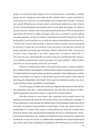 porque, o ato de projetar não antagoniza com a manifestação da sensibilidade, e também
porque, em arte, todo projeto é precedido de uma vontade criadora, e, para corporificá-la,
é preciso que ele se processe em conformidade com os ditames dessa vontade. O cartema,
uma solução híbrida de arte e design, jamais se afastaria da condição de criação artística
por dever sua materialidade a procedimentos típicos da atividade do designer. Se o interesse
da crítica sectária, valendo-se das circunstâncias políticas dos anos 1970 e da incontestável
importância de Aloísio no campo do design, tentou talvez confundir a opinião pública
buscando enquadrar esta obra na categoria (supostamente desqualificadora) de produto de
design gráfico e assim justificar sua exclusão dos registros da produção artística brasileira,
a tentativa foi, em parte, bem sucedida. A ação do tempo, no entanto, tem se encarregado
de amenizar o estrago que esse estado de coisas acarretou, e a inclusão dos cartemas em
mostras retrospectivas recentes das realizações artísticas no Brasil (em 2002, Apropriações/
Coleções, Porto Alegre/RS, e, em 2004, Apropriações (Colagens), Niterói/RJ e A
subversão dos meios, São Paulo/SP), ao mesmo tempo que contribui para lhes restituir o
valor subtraído, demonstra que as regras que regem o tal “jogo complexo”, falado ao início,
não foram, no caso em questão, nem claras, nem limpas.
        O fato de os cartemas terem sobrevivido à ação de tantos entraves, além de confirmar-
lhes a estatura de obra de arte atemporal, confirma também o poder de encantamento que possuem.
Na simplicidade dessa invenção estética (que atribuiu predicados visuais inéditos para os cartões-
postais), está também o seu requinte. A aura de ludismo que a envolve propõe ao observador um
tipo de jogo de ambigüidade e adivinhação -cujas regras são claramente expostas- que, ao ser
aceito, transforma atitude contemplativa em participação.
        O convite ao jogo, no entanto, não constitui um estágio primário do processo de interação
obra-espectador. Antes dele, e surpreendentemente, age como fator de sedução do olhar a
aparência geométrico-abstrata do cartema. E o que há nisso de surpreendente?
        Uma idéia corrente no senso comum -que a exploração maliciosa pelo cartum e por
programas humorísticos dos meios de comunicação muitas vezes contribui para consolidar- é a
de que composições visuais abstratas são trabalhos desprovidos de qualquer fundamento estético
consistente, de qualquer intencionalidade ou significação. E tanto mais, quanto menor for a
possibilidade de se deduzir delas alguma correspondência com formas da realidade física
observável. Seriam, assim, uma decorrência de afetações, humores ou voluntarismo do “artista”.
É possível que atitudes desse tipo -também alvo freqüente da ironia, como mostra a satírica letra
da canção O conto do pintor (Anexo A)- tenham mesmo contribuído com a origem do preconceito
que se tornou defesa ante o ininteligível ou impalatável. Não foram poucas as ocasiões em que
                                                                                              119
 