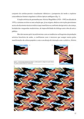conjunto de cartões-postais visualmente idênticos e justapostos de modo a explorar
concordâncias formais singulares e efeitos ópticos ambíguos (fig. 1).
         Criação artística do pernambucano Aloísio Magalhães (1926 - 1982) na década de
1970, o cartema revelou-se uma solução que, já na origem, abalava convicções persistentes
acerca da dicotomia técnica/estética (aqui manifesta no confronto design/arte) e da crença,
herdada das vanguardas modernistas, de impossibilidade de diálogo entre obra de arte e
público.
         Movido mesmo pelo inconformismo com as tendências soliloquistas da produção
artística brasileira de então, a conflitarem com o interesse que sempre nutriu pelas
manifestações da cultura popular e com o seu desejo de interação com o coletivo, Aloísio

                                     1                                                  2




  Figura 1 - Da associação planejada do módulo -o cartão-postal (1)- chega-se ao super-módulo
  (2), a partir do qual constrói-se o cartema (3)


  3




                                                                                                12
 