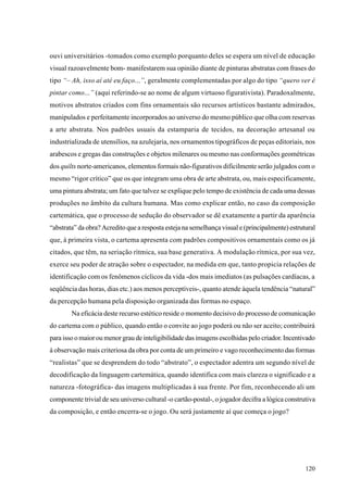 ouvi universitários -tomados como exemplo porquanto deles se espera um nível de educação
visual razoavelmente bom- manifestarem sua opinião diante de pinturas abstratas com frases do
tipo “– Ah, isso aí até eu faço...”, geralmente complementadas por algo do tipo “quero ver é
pintar como...” (aqui referindo-se ao nome de algum virtuoso figurativista). Paradoxalmente,
motivos abstratos criados com fins ornamentais são recursos artísticos bastante admirados,
manipulados e perfeitamente incorporados ao universo do mesmo público que olha com reservas
a arte abstrata. Nos padrões usuais da estamparia de tecidos, na decoração artesanal ou
industrializada de utensílios, na azulejaria, nos ornamentos tipográficos de peças editoriais, nos
arabescos e gregas das construções e objetos milenares ou mesmo nas conformações geométricas
dos quilts norte-americanos, elementos formais não-figurativos dificilmente serão julgados com o
mesmo “rigor crítico” que os que integram uma obra de arte abstrata, ou, mais especificamente,
uma pintura abstrata; um fato que talvez se explique pelo tempo de existência de cada uma dessas
produções no âmbito da cultura humana. Mas como explicar então, no caso da composição
cartemática, que o processo de sedução do observador se dê exatamente a partir da aparência
“abstrata” da obra? Acredito que a resposta esteja na semelhança visual e (principalmente) estrutural
que, à primeira vista, o cartema apresenta com padrões compositivos ornamentais como os já
citados, que têm, na seriação rítmica, sua base generativa. A modulação rítmica, por sua vez,
exerce seu poder de atração sobre o espectador, na medida em que, tanto propicia relações de
identificação com os fenômenos cíclicos da vida -dos mais imediatos (as pulsações cardíacas, a
seqüência das horas, dias etc.) aos menos perceptíveis-, quanto atende àquela tendência “natural”
da percepção humana pela disposição organizada das formas no espaço.
        Na eficácia deste recurso estético reside o momento decisivo do processo de comunicação
do cartema com o público, quando então o convite ao jogo poderá ou não ser aceito; contribuirá
para isso o maior ou menor grau de inteligibilidade das imagens escolhidas pelo criador. Incentivado
à observação mais criteriosa da obra por conta de um primeiro e vago reconhecimento das formas
“realistas” que se desprendem do todo “abstrato”, o espectador adentra um segundo nível de
decodificação da linguagem cartemática, quando identifica com mais clareza o significado e a
natureza -fotográfica- das imagens multiplicadas à sua frente. Por fim, reconhecendo ali um
componente trivial de seu universo cultural -o cartão-postal-, o jogador decifra a lógica construtiva
da composição, e então encerra-se o jogo. Ou será justamente aí que começa o jogo?




                                                                                                 120
 