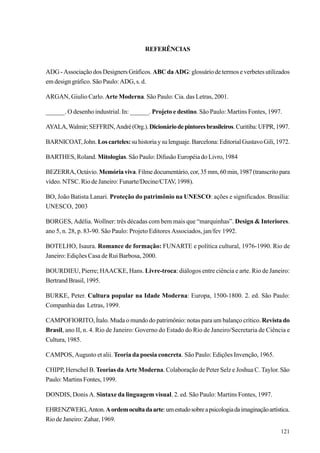REFERÊNCIAS


ADG - Associação dos Designers Gráficos. ABC da ADG: glossário de termos e verbetes utilizados
em design gráfico. São Paulo: ADG, s. d.

ARGAN, Giulio Carlo. Arte Moderna. São Paulo: Cia. das Letras, 2001.

______. O desenho industrial. In: ______. Projeto e destino. São Paulo: Martins Fontes, 1997.

AYALA, Walmir; SEFFRIN, André (Org.). Dicionário de pintores brasileiros. Curitiba: UFPR, 1997.

BARNICOAT, John. Los carteles: su historia y su lenguaje. Barcelona: Editorial Gustavo Gili, 1972.

BARTHES, Roland. Mitologias. São Paulo: Difusão Européia do Livro, 1984

BEZERRA, Octávio. Memória viva. Filme documentário, cor, 35 mm, 60 min, 1987 (transcrito para
vídeo. NTSC. Rio de Janeiro: Funarte/Decine/CTAV, 1998).

BO, João Batista Lanari. Proteção do patrimônio na UNESCO: ações e significados. Brasília:
UNESCO, 2003

BORGES, Adélia. Wollner: três décadas com bem mais que “marquinhas”. Design & Interiores.
ano 5, n. 28, p. 83-90. São Paulo: Projeto Editores Associados, jan/fev 1992.

BOTELHO, Isaura. Romance de formação: FUNARTE e política cultural, 1976-1990. Rio de
Janeiro: Edições Casa de Rui Barbosa, 2000.

BOURDIEU, Pierre; HAACKE, Hans. Livre-troca: diálogos entre ciência e arte. Rio de Janeiro:
Bertrand Brasil, 1995.

BURKE, Peter. Cultura popular na Idade Moderna: Europa, 1500-1800. 2. ed. São Paulo:
Companhia das Letras, 1999.

CAMPOFIORITO, Ítalo. Muda o mundo do patrimônio: notas para um balanço crítico. Revista do
Brasil, ano II, n. 4. Rio de Janeiro: Governo do Estado do Rio de Janeiro/Secretaria de Ciência e
Cultura, 1985.

CAMPOS, Augusto et alii. Teoria da poesia concreta. São Paulo: Edições Invenção, 1965.

CHIPP, Herschel B. Teorias da Arte Moderna. Colaboração de Peter Selz e Joshua C. Taylor. São
Paulo: Martins Fontes, 1999.

DONDIS, Donis A. Sintaxe da linguagem visual. 2. ed. São Paulo: Martins Fontes, 1997.

EHRENZWEIG, Anton. A ordem oculta da arte: um estudo sobre a psicologia da imaginação artística.
Rio de Janeiro: Zahar, 1969.
                                                                                              121
 