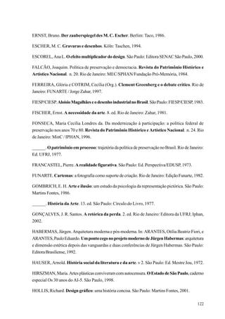 ERNST, Bruno. Der zauberspiegel des M. C. Escher. Berlim: Taco, 1986.

ESCHER, M. C. Gravuras e desenhos. Köln: Taschen, 1994.

ESCOREL, Ana L. O efeito multiplicador do design. São Paulo: Editora SENAC São Paulo, 2000.

FALCÃO, Joaquim. Política de preservação e democracia. Revista do Patrimônio Histórico e
Artístico Nacional. n. 20. Rio de Janeiro: MEC/SPHAN/Fundação Pró-Memória, 1984.

FERREIRA, Glória e COTRIM, Cecília (Org.). Clement Greenberg e o debate crítico. Rio de
Janeiro: FUNARTE / Jorge Zahar, 1997.

FIESP/CIESP. Aloísio Magalhães e o desenho industrial no Brasil. São Paulo: FIESP/CIESP, 1983.

FISCHER, Ernst. A necessidade da arte. 8. ed. Rio de Janeiro: Zahar, 1981.

FONSECA, Maria Cecília Londres da. Da modernização à participação: a política federal de
preservação nos anos 70 e 80. Revista do Patrimônio Histórico e Artístico Nacional. n. 24. Rio
de Janeiro: MinC / IPHAN, 1996.

______. O patrimônio em processo: trajetória da política de preservação no Brasil. Rio de Janeiro:
Ed. UFRJ, 1977.

FRANCASTEL, Pierre. A realidade figurativa. São Paulo: Ed. Perspectiva/EDUSP, 1973.

FUNARTE. Cartemas: a fotografia como suporte de criação. Rio de Janeiro: Edição Funarte, 1982.

GOMBRICH, E. H. Arte e ilusão: um estudo da psicologia da representação pictórica. São Paulo:
Martins Fontes, 1986.

______. História da Arte. 13. ed. São Paulo: Círculo do Livro, 1977.

GONÇALVES, J. R. Santos. A retórica da perda. 2. ed. Rio de Janeiro: Editora da UFRJ; Iphan,
2002.

HABERMAS, Jürgen. Arquitetura moderna e pós-moderna. In: ARANTES, Otília Beatriz Fiori, e
ARANTES, Paulo Eduardo. Um ponto cego no projeto moderno de Jürgen Habermas: arquitetura
e dimensão estética depois das vanguardas e duas conferências de Jürgen Habermas. São Paulo:
Editora Brasiliense, 1992.

HAUSER, Arnold. História social da literatura e da arte. v 2. São Paulo: Ed. Mestre Jou, 1972.

HIRSZMAN, Maria. Artes plásticas conviveram com autocensura. O Estado de São Paulo, caderno
especial Os 30 anos do AI-5. São Paulo, 1998.

HOLLIS, Richard. Design gráfico: uma história concisa. São Paulo: Martins Fontes, 2001.

                                                                                              122
 