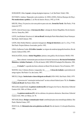 HURLBURT, Allen. Layout: o design da página impressa. 2. ed. São Paulo: Nobel, 1986.

HUYSSEN, Andreas. Mapeando o pós-moderno. In: HOLLANDA, Heloisa Buarque de (Org.).
Pós-modernismo e política. 2. ed. Rio de Janeiro: Rocco, 1992. p.15-80.

KRUSE, Olney. Foi preciso criar uma palavra para esta arte. Jornal da Tarde. São Paulo, 19 de
março de 1973.

LEITE, João de Souza (org.). A herança do olhar: o design de Aloisio Magalhães. Rio de Janeiro:
Artviva / Senac Rio, 2003.

LEITE, José Roberto Teixeira et al. Arte no Brasil. Introdução Pietro Maria Bardi, Oscar Niemeyer.
São Paulo: Abril Cultural, 1982.

LEON, Ethel. Ruben Martins: o pioneiro transgressor. Design & Interiores. ano 5, n. 28, p. 77-82.
São Paulo: Projeto Editores Associados, jan/fev 1992.

LIMA, Guilherme Cunha. O Gráfico Amador: as origens da moderna tipografia brasileira. Rio de
Janeiro: Editora UFRJ, 1997.

MAGALHÃES, Aloísio. Aloísio Magalhães: pintura e arte gráfica. Rio de Janeiro: MAM, 1958.

______. Bens culturais: instrumento para um desenvolvimento harmonioso. Revista do Patrimônio
Histórico e Artístico Nacional. n. 20. Rio de Janeiro: MEC/SPHAN/Fundação Pró-Memória, 1984.

______. E triunfo ?: a questão dos bens culturais no Brasil. Rio de Janeiro: Nova Fronteira, 1997.

MAYER, Arno. Culturas oficiais e vanguardas. In:______. A força da tradição: a persistência do
antigo regime. São Paulo: Cia. das Letras, 1987.

MICELI, Sérgio. Intelectuais e classe dirigente no Brasil (1920-1945). São Paulo: Difel, 1979.

______. O processo de “construção institucional” na área cultural federal (anos 70). In: Estado e
Cultura do Brasil. São Paulo: Difel, 1984.

MULLER, Joseph-Émile. La pintura moderna (II): de Gaugin a los Fauves. Barcelona: Editorial
Gustavo Gili, 1966. col. Minia, vol. 68.

______. La pintura moderna (IV): de los cubistas a los pintores abstractos. Barcelona: Editorial
Gustavo Gili, 1966. col. Minia, vol. 70.

MUNARI, Bruno. Design e comunicação visual: contribuição para uma metodologia didática. São
Paulo: Martins Fontes, 1997.

PONTUAL, R. Dicionário das artes plásticas no Brasil. Rio de Janeiro: Civilização Brasileira,
1969.

                                                                                               123
 