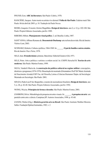 POUND, Ezra. ABC da literatura. São Paulo: Cultrix, 1970.

RANCIÈRE, Jacques. Autor morto ou artista vivo demais? Folha de São Paulo. Caderno mais! São
Paulo: 06 de abril de 2003. p. 10. Tradução de Paulo Neves.

REDIG, Joaquim. O mestre Aloísio Magalhães. Design & Interiores. ano 2, n. 12, p. 102-108. São
Paulo: Projeto Editores Associados, jan/fev 1989.

RIBEIRO, Milton. Planejamento visual gráfico. 2. ed. Brasília: Linha, 1987.

SANT’ANNA, Affonso Romano de. Desconstruir Duchamp: arte na hora da revisão. Rio de Janeiro:
Vieira e Lent, 2003.

SCHWARZ, Roberto. Cultura e política, 1964-1969. In: ______. O pai de família e outros estudos.
Rio de Janeiro: Paz e Terra, 1978.

SELZ, Jean. El modernismo: pinturas. Barcelona: Editorial Gustavo Gili, 1971.

SELZ, Peter. Arte e política: o artista e a ordem social. In: CHIPP, Herschel B. Teorias da arte
moderna. São Paulo: Martins Fontes, 1999.

SILVA, Vanderli Maria da. A construção da política cultural no regime militar: concepções,
diretrizes e programas (1974-1978). Dissertação de mestrado (Orientadora: Profª Drª Maria Arminda
do Nascimento Arruda) USP/ Fac. de Filosofia, Letras e Ciências Humanas/ Depto. de Sociologia/
Mestrado em Sociologia. São Paulo: 2001.

SOUZA, Pedro Luiz P. de. Bergmiller, o mestre do racionalismo brasileiro. Design & Interiores. ano
5, n. 28, p. 42-48. São Paulo: Projeto Editores Associados, jan/fev 1992.

WONG, Wucius. Princípios de forma e desenho. São Paulo: Martins Fontes, 2001.

ZAMBONI, Silvio. Metodologia de pesquisa em artes visuais. In: ______. A pesquisa em arte: um
paralelo entre arte e ciência. Campinas,SP: Autores Associados, 1998. p. 43-60.

ZANINI, Walter (Org.). História geral da arte no Brasil. São Paulo: Instituto Walther Moreira
Salles: Fundação Djalma Guimarães, 1983. v. 2




                                                                                              124
 