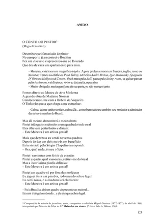 ANEXO




O CONTO DO PINTOR 1
(Miguel Gustavo)

Desembarquei fantasiado de pintor
No aeroporto já encontrei o Ibrahim
Fez um discurso e apresentou-me ao Dourado
Que deu de cara um apartamento para mim.
     – Moreira, vais levar um magnífico triplex. Agora preferes morar em francês, inglês, russo ou
     italiano? Temos os edifícios Paul Valéry, edifícios André Breton, Igor Stravinsky, Spaguetti
     D’Oiro ou Hollywood Center. Você entra pelo hall, passa pelo living-room, se quiser passar
     pelo bathroom, vai direto ao room e, da janela, o paraíso.
     – Muito obrigado, muita gentileza de sua parte, eu não mereço tanto.
Fomos direto ao Museu de Arte Moderna
A grande obra de Madame Niomar
Condecorando-me com a Ordem do Vaqueiro
O Tinhorão quase que chega a me estranhar:
     – Calma, calma senhor crítico, calma Zé... como bem sabe eu também sou produtor e admirador
     das artes e manhas do Brasil.

Mas ali mesmo demonstrei o meu talento
Pintei triângulos redondos e um quadrado todo oval
Eles olhavam perturbados e diziam:
– Este Moreira é um artista genial!
Mais que depressa eu vendi noventa quadros
Depois de dar uns dois ou três em benefício
Entrevistado pelo Sérgio Chapelin eu respondi:
– Ora, qual nada, é meu ofício.
Pintei vassouras com feitio de espadas
Pintei espadas qual vassouras, retirei-me do local
Mas a ilustríssima platéia delirava:
– Este Moreira é um artista genial!
Pintei um quadro só por fora das molduras
Eu joguei tinta nas paredes, todo mundo achou legal
Eu comi rosas, e as madames exclamaram:
– Este Moreira é um artista genial!
– Fui a Brasília, dei um quadro de presente ao maioral...
Era um triângulo redondo... e ele até que achou legal.


1 Composição de autoria do jornalista, poeta, compositor e radialista Miguel Gustavo (1922-1972), de abril de 1960,
interpretada por Moreira da Silva no LP Malandro em sinuca, 1ª faixa, lado A, Odeon, 1961.

                                                                                                              125
 