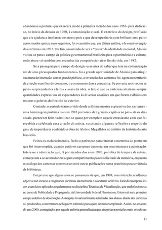 abandonou a pintura -que exercera desde a primeira metade dos anos 1950- para dedicar-
se, no início da década de 1960, à comunicação visual. O exercício do design, profissão
que ele ajudara a implantar em nosso país e que desempenharia com brilhantismo pelos
aproximados quinze anos seguintes, foi o caminho que, em última análise, o levou à invenção
dos cartemas em 1972. Por fim, assumindo de vez a “causa” da identidade nacional, Aloísio
voltou-se para o campo da política governamental brasileira para o patrimônio e a cultura,
onde atuou -aí também com reconhecida competência- até o fim da vida, em 1982.
        Se a passagem pelo campo do design -essa área do saber que tem na comunicação
um de seus pressupostos fundamentais- foi a grande oportunidade de Aloísio para atingir
sua meta de interação com o grande público, a invenção dos cartemas foi, agora no território
da criação sem fins de consumo, o coroamento dessa conquista. Se por este motivo, ou se
pelos surpreendentes efeitos visuais da obra, o fato é que os cartemas atraíram sempre
quantidades expressivas de espectadores às diversas ocasiões em que foram exibidos em
museus e galerias do Brasil e do exterior.
        Contudo, o período transcorrido desde a última mostra expressiva dos cartemas -
uma homenagem póstuma que em 1983 percorreu dez grandes capitais no país- até os dias
atuais, parece ter feito volatilizar-se quase por completo aquele entusiasmo com que foi
recebida e celebrada essa criação do artista, suscitando algumas reflexões a respeito do
grau de importância conferido à obra de Aloísio Magalhães no âmbito da história da arte
brasileira.
        Feitos os esclarecimentos, fecho o parêntese para retomar a narrativa do ponto em
que foi interrompida, quando então os cartemas despertaram meu interesse e admiração.
Interesse e admiração que, lá por meados dos anos 1990, por obra do tempo e da rotina,
começavam a se acomodar em algum compartimento pouco solicitado da memória, enquanto
o catálogo dos cartemas espremia-se entre outras publicações numa prateleira pouco visitada
da biblioteca.
        Foi preciso que alguns anos se passassem até que, em 1998, uma intenção acadêmica
objetiva me levasse a resgatar os cartemas da memória e da estante de livros. Decidi incorporá-los
aos exercícios aplicados regularmente na disciplina Técnicas de Visualização, que então lecionava
no curso de Publicidade e Propaganda, da Universidade Federal Fluminense. Estava ali meu primeiro
campo coletivo de observação. As reações invariavelmente admiradas dos alunos diante dos cartemas
ali produzidos, converteram-se logo em estímulo para ações de maior amplitude. Assim, no advento
do ano 2000, contagiados por aquela euforia generalizada que atropelava posições mais ortodoxas

                                                                                               13
 
