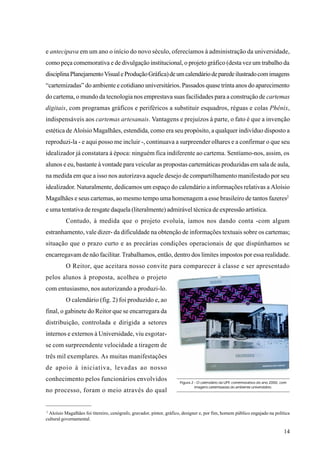 e antecipava em um ano o início do novo século, oferecíamos à administração da universidade,
como peça comemorativa e de divulgação institucional, o projeto gráfico (desta vez um trabalho da
disciplina Planejamento Visual e Produção Gráfica) de um calendário de parede ilustrado com imagens
“cartemizadas” do ambiente e cotidiano universitários. Passados quase trinta anos do aparecimento
do cartema, o mundo da tecnologia nos emprestava suas facilidades para a construção de cartemas
digitais, com programas gráficos e periféricos a substituir esquadros, réguas e colas Phênix,
indispensáveis aos cartemas artesanais. Vantagens e prejuízos à parte, o fato é que a invenção
estética de Aloísio Magalhães, estendida, como era seu propósito, a qualquer indivíduo disposto a
reproduzi-la - e aqui posso me incluir -, continuava a surpreender olhares e a confirmar o que seu
idealizador já constatara à época: ninguém fica indiferente ao cartema. Sentíamo-nos, assim, os
alunos e eu, bastante à vontade para veicular as propostas cartemáticas produzidas em sala de aula,
na medida em que a isso nos autorizava aquele desejo de compartilhamento manifestado por seu
idealizador. Naturalmente, dedicamos um espaço do calendário a informações relativas a Aloísio
Magalhães e seus cartemas, ao mesmo tempo uma homenagem a esse brasileiro de tantos fazeres2
e uma tentativa de resgate daquela (literalmente) admirável técnica de expressão artística.
          Contudo, à medida que o projeto evoluía, íamos nos dando conta -com algum
estranhamento, vale dizer- da dificuldade na obtenção de informações textuais sobre os cartemas;
situação que o prazo curto e as precárias condições operacionais de que dispúnhamos se
encarregavam de não facilitar. Trabalhamos, então, dentro dos limites impostos por essa realidade.
          O Reitor, que aceitara nosso convite para comparecer à classe e ser apresentado
pelos alunos à proposta, acolheu o projeto
com entusiasmo, nos autorizando a produzi-lo.
          O calendário (fig. 2) foi produzido e, ao
final, o gabinete do Reitor que se encarregara da
distribuição, controlada e dirigida a setores
internos e externos à Universidade, viu esgotar-
se com surpreendente velocidade a tiragem de
três mil exemplares. As muitas manifestações
de apoio à iniciativa, levadas ao nosso
conhecimento pelos funcionários envolvidos                           Figura 2 - O calendário da UFF, comemorativo do ano 2000, com
                                                                              imagens cartemizadas do ambiente universitário.
no processo, foram o meio através do qual


2
 Aloísio Magalhães foi titereiro, cenógrafo, gravador, pintor, gráfico, designer e, por fim, homem público engajado na política
cultural governamental.

                                                                                                                                14
 