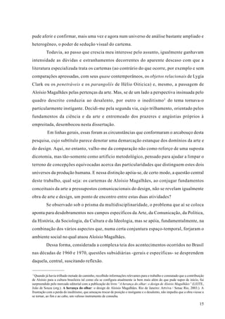 pude aferir e confirmar, mais uma vez e agora num universo de análise bastante ampliado e
heterogêneo, o poder de sedução visual do cartema.
          Todavia, ao passo que crescia meu interesse pelo assunto, igualmente ganhavam
intensidade as dúvidas e estranhamentos decorrentes do aparente descaso com que a
literatura especializada trata os cartemas (ao contrário do que ocorre, por exemplo e sem
comparações apressadas, com seus quase contemporâneos, os objetos relacionais de Lygia
Clark ou os penetráveis e os parangolés de Hélio Oiticica) e, mesmo, a passagem de
Aloísio Magalhães pelas pertenças da arte. Mas, se de um lado a perspectiva insinuada pelo
quadro descrito conduzia ao desalento, por outro o ineditismo 3 do tema tornava-o
particularmente instigante. Decidi-me pela segunda via, cujo trilhamento, orientado pelos
fundamentos da ciência e da arte e entremeado dos prazeres e angústias próprios à
empreitada, desembocou nesta dissertação.
           Em linhas gerais, essas foram as circunstâncias que conformaram o arcabouço desta
pesquisa, cujo subtítulo parece denotar uma demarcação estanque dos domínios da arte e
do design. Aqui, no entanto, valho-me da comparação não como reforço de uma suposta
dicotomia, mas tão-somente como artifício metodológico, pensado para ajudar a limpar o
terreno de concepções equivocadas acerca das particularidades que distinguem estes dois
universos da produção humana. E nessa distinção apóia-se, de certo modo, a questão central
deste trabalho, qual seja: os cartemas de Aloísio Magalhães, ao conjugar fundamentos
conceituais da arte a pressupostos comunicacionais do design, não se revelam igualmente
obra de arte e design, um ponto de encontro entre estas duas atividades?
          Se observado sob o prisma da multidisciplinaridade, o problema que aí se coloca
aponta para desdobramentos nos campos específicos da Arte, da Comunicação, da Política,
da História, da Sociologia, da Cultura e da Ideologia, mas se apóia, fundamentalmente, na
combinação dos vários aspectos que, numa certa conjuntura espaço-temporal, forjaram o
ambiente social no qual atuou Aloísio Magalhães.
          Dessa forma, considerada a complexa teia dos acontecimentos ocorridos no Brasil
nas décadas de 1960 e 1970, questões subsidiárias -gerais e específicas- se desprendem
daquela, central, suscitando reflexão.

3
  Quando já havia trilhado metade do caminho, recolhido informações relevantes para o trabalho e constatado que a contribuição
de Aloísio para a cultura brasileira tal como ela se configura atualmente ia bem mais além do que pude supor de início, fui
surpreendido pelo mercado editorial com a publicação do livro “A herança do olhar: o design de Aloisio Magalhães” (LEITE,
João de Souza (org.). A herança do olhar: o design de Aloisio Magalhães. Rio de Janeiro: Artviva / Senac Rio, 2003.). A
frustração com a perda do ineditismo, que ameaçou trocar de posição o instigante e o desalento, não impediu que a obra viesse a
se tornar, ao fim e ao cabo, um valioso instrumento de consulta.

                                                                                                                           15
 