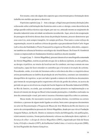 Em resumo, estes são alguns dos aspectos que concorreram para a formatação deste
trabalho nos moldes que passo a descrever.
       O próximo capítulo [cap. 2 – Arte e design: a frágil (mas persistente) distinção] abre
a discussão sobre a delimitação das fronteiras entre a arte e o design, como decorrência da
antiga questão estética-técnica cuja origem, por sua vez, antecede mesmo ao surgimento do
desenho industrial como atividade socialmente reconhecida. Aqui, através da recuperação
de passagens da história dessas duas áreas da produção humana, procuro demonstrar que
esse convívio, nem sempre tranqüilo, foi sempre profícuo. Para tanto e como reforço de
argumentação, recorri às análises críticas da questão a que procederam Giulio Carlo Argan
(sob a ótica da finalidade) e Pierre Francastel (a origem na filosofia); além deles, amparei-
me também no referencial histórico-sociológico de Arnold Hauser. De Ernest H. Gombrich
vieram os imprescindíveis fundamentos histórico-analíticos da arte mundial.
       A seguir [cap. 3 - Aloísio Magalhães], procurei desenvolver uma biografia comentada
de Aloísio Magalhães, restrita ao período em que ele se dedicou à pintura, às artes gráficas,
ao design e à política, no intuito de localizar um fio condutor, um traço comum em suas
realizações, capaz de fazer entender os caminhos que o levaram à invenção do cartema.
Procedendo, então, à revisão de literatura sobre a relevância da obra e a trajetória desse
artista pernambucano no âmbito da produção de arte brasileira, constatei um sintomático
desequilíbrio de registros; se por um lado é grande o número de referências documentais
que tratam de sua passagem pelos organismos oficiais de gestão da cultura, ou acerca do
período em que se envolvera na criação da Escola Superior de Desenho Industrial (ESDI),
no Rio de Janeiro, ou ainda, que assinalam seu papel pioneiro na implementação e no
desenvolvimento do design no Brasil relacionando premiações e trabalhos realizados na
área da comunicação visual, por outro é escassa a literatura específica sobre os cartemas.
       Desse modo, foi necessário recorrer a consultas diretas, via telefone ou correio
eletrônico, a pessoas de algum modo ligadas ao artista, bem como a pesquisas documentais
no setor de Documentação e Pesquisa do Museu de Arte Moderna do Rio de Janeiro e no
acervo de correspondências pessoais de Aloísio Magalhães, doado por sua viúva à Fundação
Joaquim Nabuco, de Recife. Dentre os inúmeros títulos da bibliografia, três publicações,
relativamente recentes, foram particularmente valiosas na elaboração deste capítulo: A
herança do olhar: o design de Aloísio Magalhães (2003), organizado por João de Souza
Leite; O Gráfico Amador (1997), de Guilherme Cunha Lima; e A retórica da perda (2000),
de José Reginaldo dos Santos Gonçalves.

                                                                                          16
 