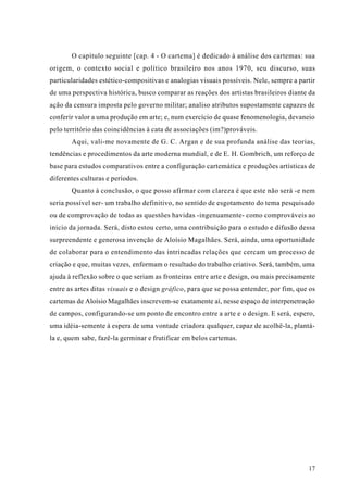 O capítulo seguinte [cap. 4 - O cartema] é dedicado à análise dos cartemas: sua
origem, o contexto social e político brasileiro nos anos 1970, seu discurso, suas
particularidades estético-compositivas e analogias visuais possíveis. Nele, sempre a partir
de uma perspectiva histórica, busco comparar as reações dos artistas brasileiros diante da
ação da censura imposta pelo governo militar; analiso atributos supostamente capazes de
conferir valor a uma produção em arte; e, num exercício de quase fenomenologia, devaneio
pelo território das coincidências à cata de associações (im?)prováveis.
       Aqui, vali-me novamente de G. C. Argan e de sua profunda análise das teorias,
tendências e procedimentos da arte moderna mundial, e de E. H. Gombrich, um reforço de
base para estudos comparativos entre a configuração cartemática e produções artísticas de
diferentes culturas e períodos.
       Quanto à conclusão, o que posso afirmar com clareza é que este não será -e nem
seria possível ser- um trabalho definitivo, no sentido de esgotamento do tema pesquisado
ou de comprovação de todas as questões havidas -ingenuamente- como comprováveis ao
início da jornada. Será, disto estou certo, uma contribuição para o estudo e difusão dessa
surpreendente e generosa invenção de Aloísio Magalhães. Será, ainda, uma oportunidade
de colaborar para o entendimento das intrincadas relações que cercam um processo de
criação e que, muitas vezes, enformam o resultado do trabalho criativo. Será, também, uma
ajuda à reflexão sobre o que seriam as fronteiras entre arte e design, ou mais precisamente
entre as artes ditas visuais e o design gráfico, para que se possa entender, por fim, que os
cartemas de Aloísio Magalhães inscrevem-se exatamente aí, nesse espaço de interpenetração
de campos, configurando-se um ponto de encontro entre a arte e o design. E será, espero,
uma idéia-semente à espera de uma vontade criadora qualquer, capaz de acolhê-la, plantá-
la e, quem sabe, fazê-la germinar e frutificar em belos cartemas.




                                                                                         17
 