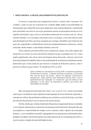 2. ARTE E DESIGN: A FRÁGIL (MAS PERSISTENTE) DISTINÇÃO


       O recurso a expressões que antagonizam técnica e estética não é incomum. Na
verdade, a cada vez que nos utilizamos do vocábulo artes, dadas as possibilidades de
interpretação que o plural lhe acrescenta, poderemos estar, inadvertidamente, contribuindo
para consolidar essa idéia de oposição geralmente assente no pressuposto de que técnica
significa habilidade e que estética é um atributo indissociável e exclusivo da arte. Nesse
sentido limitado -se se restringe a discussão à arte e ao design-, à arte não caberia senão
uma destinação (um fim) espiritual, enquanto que o design, entendido como forma de arte
aplicada, engendrado e conduzido por interesses fundamentalmente comerciais, estaria
associado, desde sempre, a uma função utilitária, material.
       Neste capítulo, pretendo refletir não a respeito da origem, mas sobre alguns dos
momentos ou eventos no curso da história moderna em que a produção em Arte -numa
ampla significação- deu sinais claros do desgaste dessa discussão, e buscar, através da
ótica da finalidade do trabalho criativo e da confrontação de ocorrências na literatura recente,
demonstrar que o tema ainda faz por merecer a atenção de diferentes autores, como é
possível verificar no que avalia E. H. Gombrich (1977, p. 474):

                       Após os balbucios e hesitações do século XIX, os modernos arquitetos
                       encontraram seu rumo [...]. Quanto à pintura e escultura, a crise ainda
                       não saiu do ponto de perigo. Apesar de algumas experiências
                       promissoras, ainda subsiste uma lamentável brecha entre o que é
                       qualificado de arte “aplicada” ou “comercial”, que nos rodeia na vida
                       cotidiana, e a arte “pura” de exposições e galerias, que muitos têm
                       dificuldade em entender.



       Mas esta opção do artista pela arte “pura”, ou l’art pour l’art, é antes uma atitude
reativa que o resultado de ações legítimas na perseguição de novas formas de expressão, e
remonta aos efeitos das profundas mudanças nas estruturas sociais da Europa, ocorridas
por obra da filosofia das Luzes no decurso do século dezoito.
       De fato, desde que os ideais iluministas forçaram a reorganização dessas sociedades
e, ato contínuo, deslocaram os artistas de sua inserção social tradicional -deixando-lhes por
conseqüência a oportunidade de romper com os cânones então vigentes da realização
artística-, a Arte remodelou seu perfil, expurgando de sua (re)nascente conformação toda e
qualquer atividade a ela historicamente associada, passível de ser considerada um ofício, o
exercício puro e simples de uma habilidade técnica.
                                                                                             18
 