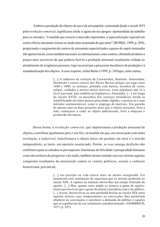 Embora a produção de objetos de uso e de arte popular, estimulada desde o século XVI
pela revolução comercial, significasse ainda -e agora em seu apogeu- oportunidade de trabalho
para os artesãos, “à medida que crescia o mercado exportador, a especialização regional em
certos ofícios artesanais tornou-se ainda mais acentuada do que antes” (BURKE, 1999, p. 269),
propiciando o surgimento de centros de artesanato especializados capazes de suprir demandas
não apenas locais, como também nacionais ou internacionais; estes centros, ofertando produtos a
preços mais acessíveis do que poderia fazê-lo a produção artesanal usualmente voltada ao
atendimento de exigências pessoais, logo recorreriam a processos mecânicos de produção e à
estandardização dos objetos. A esse respeito, relata Burke (1999, p. 269)que, entre outras,

                         [...] A indústria de azulejos de Leeuwarden, Haarlem, Amsterdam,
                         Dordrecht e outros centros dos Países Baixos atingiu seu auge entre
                         1600 e 1800; os azulejos, pintados com barcos, moinhos de vento,
                         tulipas, soldados e muitos outros motivos, eram populares não só a
                         nível nacional, mas também na Inglaterra e Alemanha. [...] Ao longo
                         do século XVIII, os desenhos dos azulejos holandeses foram se
                         simplificando até umas poucas pinceladas rápidas, e passou-se a usar
                         métodos semimecânicos, como o emprego de matrizes. Era questão
                         de apenas uma ou duas gerações antes que o objeto artesanal, feito a
                         mão, começasse a ceder ao objeto padronizado, feito a máquina e
                         produzido em massa.



        Dessa forma, a revolução comercial, que impulsionara a produção artesanal de
objetos, contribuía igualmente para o seu fim, na medida em que, em associação com outra
revolução, a industrial, transformava o objeto único em produto em série e o artesão
independente, se tanto, em operário assalariado. Porém, se esse amargo desfecho não
confirmava para os artesãos os pressupostos iluministas da felicidade e prosperidade humanas
como decorrência do progresso e da razão, também teriam custado caro aos artistas aquelas
conquistas resultantes da insurreição contra os valores políticos, sociais e culturais
historicistas; pois até ali,

                         [...] sua posição na vida estava mais ou menos assegurada. Foi
                         justamente esse sentimento de segurança que os artistas perderam no
                         século XIX. A ruptura na tradição abrira-lhes um campo ilimitado de
                         opções. [...] Mas, quanto mais ampla se tornava a gama de opções,
                         menos provável era que o gosto do artista coincidisse com o do público.
                         [...] Assim, desenvolveu-se uma profunda brecha no século XIX entre
                         aqueles artistas cujo temperamento ou convicções lhes permitiam
                         obedecer às convenções e satisfazer a demanda do público e aqueles
                         que se orgulhavam de seu isolamento autodeterminado. (GOMBRICH,
                         1977, p. 397).


                                                                                              20
 