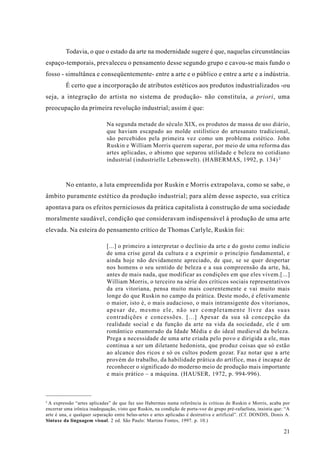 Todavia, o que o estado da arte na modernidade sugere é que, naquelas circunstâncias
espaço-temporais, prevaleceu o pensamento desse segundo grupo e cavou-se mais fundo o
fosso - simultânea e conseqüentemente- entre a arte e o público e entre a arte e a indústria.
         É certo que a incorporação de atributos estéticos aos produtos industrializados -ou
seja, a integração do artista no sistema de produção- não constituía, a priori, uma
preocupação da primeira revolução industrial; assim é que:

                             Na segunda metade do século XIX, os produtos de massa de uso diário,
                             que haviam escapado ao molde estilístico do artesanato tradicional,
                             são percebidos pela primeira vez como um problema estético. John
                             Ruskin e William Morris querem superar, por meio de uma reforma das
                             artes aplicadas, o abismo que separou utilidade e beleza no cotidiano
                             industrial (industrielle Lebenswelt). (HABERMAS, 1992, p. 134) 2



         No entanto, a luta empreendida por Ruskin e Morris extrapolava, como se sabe, o
âmbito puramente estético da produção industrial; para além desse aspecto, sua crítica
apontava para os efeitos perniciosos da prática capitalista à construção de uma sociedade
moralmente saudável, condição que consideravam indispensável à produção de uma arte
elevada. Na esteira do pensamento crítico de Thomas Carlyle, Ruskin foi:

                             [...] o primeiro a interpretar o declínio da arte e do gosto como indício
                             de uma crise geral da cultura e a exprimir o princípio fundamental, e
                             ainda hoje não devidamente apreciado, de que, se se quer despertar
                             nos homens o seu sentido de beleza e a sua compreensão da arte, há,
                             antes de mais nada, que modificar as condições em que eles vivem.[...]
                             William Morris, o terceiro na série dos críticos sociais representativos
                             da era vitoriana, pensa muito mais coerentemente e vai muito mais
                             longe do que Ruskin no campo da prática. Deste modo, é efetivamente
                             o maior, isto é, o mais audacioso, o mais intransigente dos vitorianos,
                             apesar de, mesmo ele, não ser completamente livre das suas
                             contradições e concessões. [...] Apesar da sua sã concepção da
                             realidade social e da função da arte na vida da sociedade, ele é um
                             romântico enamorado da Idade Média e do ideal medieval da beleza.
                             Prega a necessidade de uma arte criada pelo povo e dirigida a ele, mas
                             continua a ser um diletante hedonista, que produz coisas que só estão
                             ao alcance dos ricos e só os cultos podem gozar. Faz notar que a arte
                             provém do trabalho, da habilidade prática do artífice, mas é incapaz de
                             reconhecer o significado do moderno meio de produção mais importante
                             e mais prático – a máquina. (HAUSER, 1972, p. 994-996).



2
  A expressão “artes aplicadas” de que faz uso Habermas numa referência às críticas de Ruskin e Morris, acaba por
encerrar uma irônica inadequação, visto que Ruskin, na condição de porta-voz do grupo pré-rafaelista, insistia que: “A
arte é una, e qualquer separação entre belas-artes e artes aplicadas é destrutiva e artificial”. (Cf. DONDIS, Donis A.
Sintaxe da linguagem visual. 2 ed. São Paulo: Martins Fontes, 1997. p. 10.)

                                                                                                                   21
 