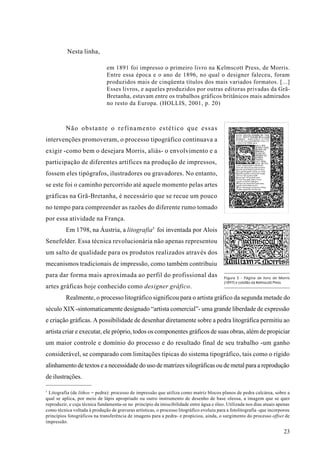 Nesta linha,

                               em 1891 foi impresso o primeiro livro na Kelmscott Press, de Morris.
                               Entre essa época e o ano de 1896, no qual o designer faleceu, foram
                               produzidos mais de cinqüenta títulos dos mais variados formatos. [...]
                               Esses livros, e aqueles produzidos por outras editoras privadas da Grã-
                               Bretanha, estavam entre os trabalhos gráficos britânicos mais admirados
                               no resto da Europa. (HOLLIS, 2001, p. 20)



          Não obstante o refinamento estético que essas
intervenções promoveram, o processo tipográfico continuava a
exigir -como bem o desejara Morris, aliás- o envolvimento e a
participação de diferentes artífices na produção de impressos,
fossem eles tipógrafos, ilustradores ou gravadores. No entanto,
se este foi o caminho percorrido até aquele momento pelas artes
gráficas na Grã-Bretanha, é necessário que se recue um pouco
no tempo para compreender as razões do diferente rumo tomado
por essa atividade na França.
          Em 1798, na Áustria, a litografia5 foi inventada por Alois
Senefelder. Essa técnica revolucionária não apenas representou
um salto de qualidade para os produtos realizados através dos
mecanismos tradicionais de impressão, como também contribuiu
para dar forma mais aproximada ao perfil do profissional das                              Figura 5 - Página de livro de Morris
                                                                                          (1897) e colofão da Kelmscott Press.
artes gráficas hoje conhecido como designer gráfico.
          Realmente, o processo litográfico significou para o artista gráfico da segunda metade do
século XIX -sintomaticamente designado “artista comercial”- uma grande liberdade de expressão
e criação gráficas. A possibilidade de desenhar diretamente sobre a pedra litográfica permitiu ao
artista criar e executar, ele próprio, todos os componentes gráficos de suas obras, além de propiciar
um maior controle e domínio do processo e do resultado final de seu trabalho -um ganho
considerável, se comparado com limitações típicas do sistema tipográfico, tais como o rígido
alinhamento de textos e a necessidade do uso de matrizes xilográficas ou de metal para a reprodução
de ilustrações.

5
  Litografia (de líthos = pedra): processo de impressão que utiliza como matriz blocos planos de pedra calcárea, sobre a
qual se aplica, por meio de lápis apropriado ou outro instrumento de desenho de base oleosa, a imagem que se quer
reproduzir, e cuja técnica fundamenta-se no princípio da imiscibilidade entre água e óleo. Utilizada nos dias atuais apenas
como técnica voltada à produção de gravuras artísticas, o processo litográfico evoluiu para a fotolitografia -que incorporou
princípios fotográficos na transferência de imagens para a pedra- e propiciou, ainda, o surgimento do processo offset de
impressão.

                                                                                                                          23
 