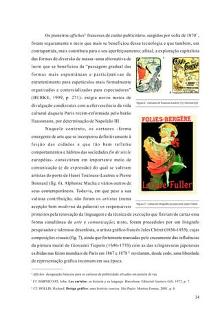 Os pioneiros affiches6 franceses de cunho publicitário, surgidos por volta de 1870 7 ,
foram seguramente o meio que mais se beneficiou dessa tecnologia e que também, em
contrapartida, mais contribuiu para o seu aperfeiçoamento; afinal, a exploração capitalista
                                                                                                      1
das formas de diversão de massa -uma alternativa de
lucro que se beneficiou da “passagem gradual das
formas mais espontâneas e participativas de
entretenimento para espetáculos mais formalmente
organizados e comercializados para espectadores”                                                            2

(BURKE, 1999, p. 271)- exigia novos meios de
                                                                             Figura 6 - Cartazes de Toulouse-Lautrec (1) e Bonnard (2)
divulgação condizentes com a efervescência da vida
cultural daquela Paris recém-reformada pelo barão
Haussmann, por determinação de Napoleão III.
            Naquele contexto, os cartazes -forma
emergente de arte que se incorporou definitivamente à
feição das cidades e que tão bem refletiu
comportamentos e hábitos das sociedades fin de siècle
européias- consistiram em importante meio de
comunicação (e de expressão) do qual se valeram
artistas do porte de Henri Toulouse-Lautrec e Pierre
Bonnard (fig. 6), Alphonse Mucha e vários outros de
seus contemporâneos. Todavia, em que pese a sua
valiosa contribuição, não foram os artistas (numa
                                                                             Figura 7 - Cartaz em litografia do precursor Jules Chéret.
acepção bem moderna da palavra) os responsáveis
primeiros pela renovação da linguagem e da técnica de execução que fizeram do cartaz essa
forma simultânea de arte e comunicação; nisto, foram precedidos por um litógrafo
pesquisador e talentoso desenhista, o artista gráfico francês Jules Chéret (1836-1933), cujas
composições visuais (fig. 7), ainda que fortemente marcadas pelo cruzamento das influências
da pintura mural de Giovanni Tiepolo (1696-1770) com as das xilogravuras japonesas
exibidas nas feiras mundiais de Paris em 1867 e 1878 8 revelaram, desde cedo, uma liberdade
de representação gráfica incomum em sua época.

6
    Affiches: designação francesa para os cartazes de publicidade afixados em painéis de rua.
7
    Cf. BARNICOAT, John. Los carteles: su historia y su lenguaje. Barcelona: Editorial Gustavo Gili, 1972. p. 7.
8
    Cf. HOLLIS, Richard. Design gráfico: uma história concisa. São Paulo: Martins Fontes, 2001. p. 6.

                                                                                                                                    24
 