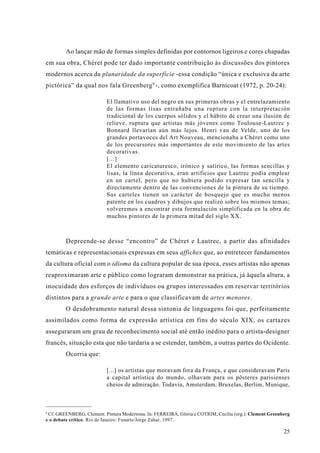 Ao lançar mão de formas simples definidas por contornos ligeiros e cores chapadas
em sua obra, Chéret pode ter dado importante contribuição às discussões dos pintores
modernos acerca da planaridade da superfície -essa condição “única e exclusiva da arte
pictórica” da qual nos fala Greenberg 9 -, como exemplifica Barnicoat (1972, p. 20-24):

                           El llamativo uso del negro en sus primeras obras y el entrelazamiento
                           de las formas lisas entrañaba una ruptura con la interpretación
                           tradicional de los cuerpos sólidos y el hábito de crear una ilusión de
                           relieve, ruptura que artistas más jóvenes como Toulouse-Lautrec y
                           Bonnard llevarían aún más lejos. Henri van de Velde, uno de los
                           grandes portavoces del Art Nouveau, mencionaba a Chéret como uno
                           de los precursores más importantes de este movimiento de las artes
                           decorativas.
                           [...]
                           El elemento caricaturesco, irónico y satírico, las formas sencillas y
                           lisas, la línea decorativa, eran artificios que Lautrec podía emplear
                           en un cartel, pero que no hubiera podido expresar tan sencilla y
                           directamente dentro de las convenciones de la pintura de su tiempo.
                           Sus carteles tienen un carácter de bosquejo que es mucho menos
                           patente en los cuadros y dibujos que realizó sobre los mismos temas;
                           volveremos a encontrar esta formulación simplificada en la obra de
                           muchos pintores de la primera mitad del siglo XX.



        Depreende-se desse “encontro” de Chéret e Lautrec, a partir das afinidades
temáticas e representacionais expressas em seus affiches que, ao entretecer fundamentos
da cultura oficial com o idioma da cultura popular de sua época, esses artistas não apenas
reaproximaram arte e público como lograram demonstrar na prática, já àquela altura, a
inocuidade dos esforços de indivíduos ou grupos interessados em reservar territórios
distintos para a grande arte e para o que classificavam de artes menores.
        O desdobramento natural dessa sintonia de linguagens foi que, perfeitamente
assimilados como forma de expressão artística em fins do século XIX, os cartazes
asseguraram um grau de reconhecimento social até então inédito para o artista-designer
francês, situação esta que não tardaria a se estender, também, a outras partes do Ocidente.
        Ocorria que:

                           [...] os artistas que moravam fora da França, e que consideravam Paris
                           a capital artística do mundo, olhavam para os pôsteres parisienses
                           cheios de admiração. Todavia, Amsterdam, Bruxelas, Berlim, Munique,



9
 Cf. GREENBERG, Clement. Pintura Modernista. In: FERREIRA, Glória e COTRIM, Cecília (org.): Clement Greenberg
e o debate crítico. Rio de Janeiro: Funarte/Jorge Zahar, 1997.

                                                                                                          25
 
