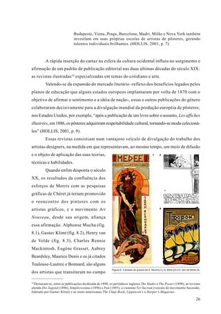 Budapeste, Viena, Praga, Barcelona, Madri, Milão e Nova York também
                              investiam em suas próprias escolas de artistas de pôsteres, gerando
                              talentos individuais brilhantes. (HOLLIS, 2001, p. 7)



          A rápida inserção do cartaz na esfera da cultura ocidental influiu no surgimento e
afirmação de um padrão de publicação editorial nas duas últimas décadas do século XIX:
as revistas ilustradas 10 especializadas em temas do cotidiano e arte.
          Valendo-se da expansão do mercado literário -reflexo dos benefícios legados pelos
planos de educação que alguns estados europeus implantaram por volta de 1870 com o
objetivo de afirmar o sentimento e a idéia de nação-, essas e outras publicações do gênero
colaboraram decisivamente para a divulgação mundial da produção européia de pôsteres;
nos Estados Unidos, por exemplo, “após a publicação de um livro sobre o assunto, Les affiches
illustrées, em 1886, os pôsteres adquiriram respeitabilidade cultural, tornando-se moda colecioná-
los” (HOLLIS, 2001, p. 9).
          Essas revistas consistiam num vantajoso veículo de divulgação do trabalho dos
artistas-designers, na medida em que representavam, ao mesmo tempo, um meio de difusão
e o objeto de aplicação das suas teorias,                                                       1     2


técnicas e habilidades.
          Quando enfim desponta o século
XX, os resultados da confluência dos
esforços de Morris com as pesquisas
gráficas de Chéret já teriam promovido
o reencontro dos pintores com os
                                                                                                      3
artistas gráficos, e o movimento Art
Nouveau, desde sua origem, afiança
essa afirmação. Alphonse Mucha (fig.
8.1), Gustav Klimt (fig. 8.2), Henry van
de Velde (fig. 8.3), Charles Rennie
Mackintosh, Eugène Grasset, Aubrey
Beardsley, Maurice Denis e os já citados
Toulouse-Lautrec e Bonnard, são alguns
                                                          Figura 8 - Cartazes de autoria de A. Mucha (1), G. Klimt (2) e H. Van de Velde (3).
dos artistas que transitaram no campo

10
   Destacam-se, entre as publicações da década de 1890, os periódicos ingleses The Studio e The Poster (1898), as revistas
alemãs Die Jugend (1896), Simplicissimus (1896) e Pan (1895), a vienense Ver Sacrum (veículo do movimento Secessão,
liderado por Gustav Klimt) e as norte-americanas The Chap-Book, Lippincott’s e Harper’s Magazine.

                                                                                                                                         26
 