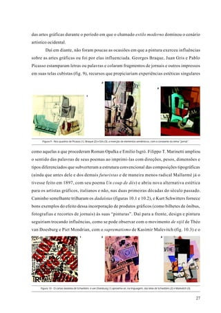 das artes gráficas durante o período em que o chamado estilo moderno dominou o cenário
artístico ocidental.
         Daí em diante, não foram poucas as ocasiões em que a pintura exerceu influências
sobre as artes gráficas ou foi por elas influenciada. Georges Braque, Juan Gris e Pablo
Picasso estamparam letras ou palavras e colaram fragmentos de jornais e outros impressos
em suas telas cubistas (fig. 9), recursos que propiciariam experiências estéticas singulares
                                                           2

                                                                                                             3


                                             1




      Figura 9 - Nos quadros de Picasso (1), Braque (2) e Gris (3), a inserção de elementos semânticos, com a constante do tema “jornal”.



como aquelas a que procederam Roman Opalka e Emilio Isgrò. Filippo T. Marinetti ampliou
o sentido das palavras de seus poemas ao imprimi-las com direções, pesos, dimensões e
tipos diferenciados que subverteram a estrutura convencional das composições tipográficas
(ainda que antes dele e dos demais futuristas e de maneira menos radical Mallarmé já o
tivesse feito em 1897, com seu poema Un coup de dés) e abriu nova alternativa estética
para os artistas gráficos, italianos e não, nas duas primeiras décadas do século passado.
Caminho semelhante trilharam os dadaístas (figuras 10.1 e 10.2), e Kurt Schwitters fornece
bons exemplos do efeito dessa incorporação de produtos gráficos (como bilhetes de ônibus,
fotografias e recortes de jornais) às suas “pinturas”. Daí para a frente, design e pintura
seguiriam trocando influências, como se pode observar com o movimento de stjil de Théo
van Doesburg e Piet Mondrian, com o suprematismo de Kasimir Malevitch (fig. 10.3) e o
                                       1                   2                                                     3




     Figura 10 - O cartaz dadaísta de Schwitters e van Doesburg (1) aproxima-se, na linguagem, das telas de Schwitters (2) e Malevitch (3).


                                                                                                                                              27
 