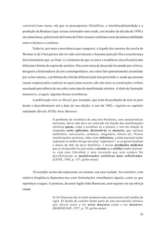 construtivismo russo, até que os pressupostos filosóficos, a interdisciplinaridade e a
produção da Bauhaus (que seriam retomados mais tarde, em meados da década de 1950 e
em outras bases, pela Escola da Forma de Ulm) viessem confirmar a tese da indissociabilidade
entre a técnica e a estética.
          Todavia, por mais consistência que comporte, o legado dos mestres da escola de
Weimar (e de Ulm) parece não ter sido convincente o bastante para pôr fim a essa herança
discriminatória que, ao final, é o alimento de que se nutre a tendência classificatória das
diferentes formas de expressão artística. Ora como tema de discussão levantado por críticos,
designers e historiadores da arte contemporâneos, ora como fato aparentemente assimilado
por certos autores, o problema da referida diferenciação tem persistido e, ainda que possam
causar surpresa pelo contexto no qual soem ocorrer, não são raras as construções verbais
suscitando prevalência de um sobre outro tipo de manifestação artística. A título de ilustração
transcrevo, a seguir, algumas dessas ocorrências.
          A publicação Arte no Brasil, por exemplo, que trata da produção de arte no país
desde o descobrimento até a data de sua edição -o ano de 1982-, registra no capítulo
intitulado (Século XVIII) Artes Menores:

                        O problema da existência de uma arte brasileira, com características
                        nacionais, talvez não deva ser colocado em função das manifestações
                        artísticas puras, como a escultura ou a pintura, e sim em relação às
                        chamadas artes aplicadas, decorativas ou menores, que incluem
                        mobiliário, ourivesaria, cerâmica, imaginária, têxteis etc. Nessas
                        manifestações artísticas, tidas como inferiores, a alma nacional soube
                        expressar-se melhor do que nas artes “superiores”; se se quiser localizar
                        a marca da mão do povo brasileiro, é nessas produções modestas
                        que se irá descobri-la, pois nelas o artesão ou o artífice soube externar-
                        se com uma liberdade e uma invenção que nem sempre lhe
                        possibilitaram as manifestações artísticas mais sofisticadas.
                        (LEITE, 1982, p. 337, grifos meus)



          O exemplo acima não representa, no entanto, um caso isolado. Ao contrário, com
relativa freqüência deparamo-nos com formulações semelhantes àquela, como as que
reproduzo a seguir. A primeira, do autor inglês John Barnicoat, num registro em sua obra já
citada:

                        El Art Nouveau fue el estilo moderno más característico del cambio de
                        siglo. El diseño de carteles formó parte de este movimiento artístico
                        que afectó tanto a las artes mayores como a las menores.
                        (BARNICOAT, 1977, p. 29, grifos meus)

                                                                                               28
 