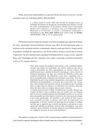 Outra, talvez mais surpreendente, é a que nos oferece em seu livro Layout: o design
da página impressa, o designer gráfico Allen Hurlburt:

                        [...] Neste século [o século XX], mais do que em qualquer outro, as
                        múltiplas disciplinas do design são entrelaçadas para formar o tecido
                        do estilo contemporâneo. O movimento cubista estava relacionado
                        apenas com a pintura e a escultura, mas, em composição com o
                        Dadaísmo e o Futurismo, os estilos e influências começaram a
                        disseminar-se das artes mais nobres para outras áreas do design.
                        (HURLBURT, 1986, p. 14-15, grifos meus)



        É bem pouco provável que tais citações -por mais carregadas que sejam de atributos
de valor- pretendam intencionalmente reforçar essa idéia de hierarquização entre as
alternativas de realização artística; a desatenção, todavia, acaba por fazê-lo. Só que aceitar
aí qualquer condição de supremacia é, em última análise, acatar a tese de que as formas
“superiores” de arte rejeitam toda e qualquer finalidade prática; ou que seriam, segundo
Kant, uma "finalidade sem fim". Quanto a isto, tendo a concordar com Pierre Francastel
(1973, p. 57), quando observa:

                        Hoje, tanto quanto em qualquer outra época, a arte verdadeira jamais
                        revestiu um caráter de gratuidade. Os valores estéticos não são os
                        valores desligados de toda contingência, os valores inúteis. Sei
                        perfeitamente que a opinião de Kant foi tomada por vários, dentre os
                        melhores pensadores. Se hoje, nos círculos de filósofos, existe uma
                        tendência desastrosa de identificar a arte com o supérfluo, isto se
                        deve em grande parte a Bergson que divulgou essa ilusão. Para ele a
                        finalidade da arte é criar mundos imaginários; ela preenche a vocação
                        fabuladora da humanidade.[...] Acresce que a arte sofre, em nossos
                        dias, uma tentação pelo gratuito e há de se reconhecer que em grande
                        parte a culpa cabe aos artistas e aos filósofos se os técnicos têm uma
                        idéia tão falsa sobre as relações da arte com a técnica.
                        A origem dessas teorias é dupla. Filosófica por um lado. Mostrei sua
                        origem em Kant e não se poderia estar de acordo com sua fórmula
                        pois se arte era verdadeiramente uma finalidade sem fim, ou se o artista
                        não se propunha um outro objetivo exterior a ela, seria necessário negar
                        à arte toda significação. Ao contrário o que ocorre de fato é que a
                        arte, servindo em todas as épocas como meio de expressão e de
                        propaganda, é um dos veículos da ideologia de seu tempo; é também
                        um fato que o arquiteto que constrói um palácio, uma ponte ou uma
                        igreja não trabalha no absoluto, fora de toda contingência, mas, pelo
                        contrário, para satisfazer ao mesmo tempo às necessidades práticas e
                        às exigências de gosto de seus contemporâneos.



        Recuando no tempo até o ano de 1923, encontraremos também no pensamento de
Leon Trotski a seguinte abordagem sobre a relação entre arte e técnica, sob a ótica da finalidade:
                                                                                               29
 