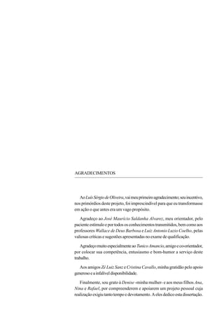 AGRADECIMENTOS




   Ao Luís Sérgio de Oliveira, vai meu primeiro agradecimento; seu incentivo,
nos primórdios deste projeto, foi imprescindível para que eu transformasse
em ação o que antes era um vago propósito.

   Agradeço ao José Maurício Saldanha Alvarez, meu orientador, pelo
paciente estímulo e por todos os conhecimentos transmitidos, bem como aos
professores Wallace de Deus Barbosa e Luiz Antonio Luzio Coelho, pelas
valiosas críticas e sugestões apresentadas no exame de qualificação.

   Agradeço muito especialmente ao Tunico Amancio, amigo e co-orientador,
por colocar sua competência, entusiasmo e bom-humor a serviço deste
trabalho.

   Aos amigos Zé Luiz Sanz e Cristina Cavallo, minha gratidão pelo apoio
generoso e a infalível disponibilidade.

   Finalmente, sou grato à Denise -minha mulher- e aos meus filhos Ana,
Nina e Rafael, por compreenderem e apoiarem um projeto pessoal cuja
realização exigiu tanto tempo e devotamento. A eles dedico esta dissertação.
 