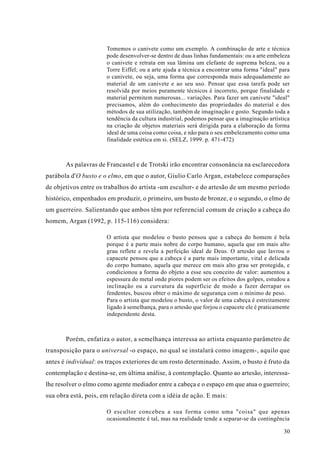 Tomemos o canivete como um exemplo. A combinação de arte e técnica
                      pode desenvolver-se dentro de duas linhas fundamentais: ou a arte embeleza
                      o canivete e retrata em sua lâmina um elefante de suprema beleza, ou a
                      Torre Eiffel; ou a arte ajuda a técnica a encontrar uma forma "ideal" para
                      o canivete, ou seja, uma forma que corresponda mais adequadamente ao
                      material de um canivete e ao seu uso. Pensar que essa tarefa pode ser
                      resolvida por meios puramente técnicos é incorreto, porque finalidade e
                      material permitem numerosas... variações. Para fazer um canivete "ideal"
                      precisamos, além do conhecimento das propriedades do material e dos
                      métodos de sua utilização, também de imaginação e gosto. Segundo toda a
                      tendência da cultura industrial, podemos pensar que a imaginação artística
                      na criação de objetos materiais será dirigida para a elaboração da forma
                      ideal de uma coisa como coisa, e não para o seu embelezamento como uma
                      finalidade estética em si. (SELZ, 1999. p. 471-472)



       As palavras de Francastel e de Trotski irão encontrar consonância na esclarecedora
parábola d'O busto e o elmo, em que o autor, Giulio Carlo Argan, estabelece comparações
de objetivos entre os trabalhos do artista -um escultor- e do artesão de um mesmo período
histórico, empenhados em produzir, o primeiro, um busto de bronze, e o segundo, o elmo de
um guerreiro. Salientando que ambos têm por referencial comum de criação a cabeça do
homem, Argan (1992, p. 115-116) considera:

                      O artista que modelou o busto pensou que a cabeça do homem é bela
                      porque é a parte mais nobre do corpo humano, aquela que em mais alto
                      grau reflete e revela a perfeição ideal de Deus. O artesão que lavrou o
                      capacete pensou que a cabeça é a parte mais importante, vital e delicada
                      do corpo humano, aquela que merece em mais alto grau ser protegida, e
                      condicionou a forma do objeto a esse seu conceito de valor: aumentou a
                      espessura do metal onde piores podem ser os efeitos dos golpes, estudou a
                      inclinação ou a curvatura da superfície de modo a fazer derrapar os
                      fendentes, buscou obter o máximo de segurança com o mínimo de peso.
                      Para o artista que modelou o busto, o valor de uma cabeça é estreitamente
                      ligado à semelhança, para o artesão que forjou o capacete ele é praticamente
                      independente desta.



       Porém, enfatiza o autor, a semelhança interessa ao artista enquanto parâmetro de
transposição para o universal -o espaço, no qual se instalará como imagem-, aquilo que
antes é individual: os traços exteriores de um rosto determinado. Assim, o busto é fruto da
contemplação e destina-se, em última análise, à contemplação. Quanto ao artesão, interessa-
lhe resolver o elmo como agente mediador entre a cabeça e o espaço em que atua o guerreiro;
sua obra está, pois, em relação direta com a idéia de ação. E mais:

                      O escultor concebeu a sua forma como uma "coisa" que apenas
                      ocasionalmente é tal, mas na realidade tende a separar-se da contingência

                                                                                               30
 