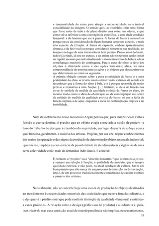 e temporalidade da coisa para atingir a universalidade ou a imóvel
                       espacialidade da imagem. O artesão quis, ao contrário, criar uma forma
                       que fosse antes de tudo e de pleno direito uma coisa, um objeto, e que
                       como tal se referisse a uma contingência específica, a uma dada condição
                       temporal: a do homem que vai à guerra. A forma do busto é naturalista
                       porque nasce da consideração da figura humana como um aspecto, o mais
                       alto aspecto, da Criação. A forma do capacete, embora aparentemente
                       abstrata, é de fato realista porque considera o homem na sua realidade, no
                       tempo e no lugar de uma circunstância bem precisa. Para o autor do busto,
                       tudo é já criado, já está no espaço, e ao artista não se permite senão imitar
                       ou repetir, mesmo que individualizando o momento eterno da beleza sob as
                       semelhanças mutáveis do contingente. Para o autor do elmo, a série dos
                       objetos é ilimitada como a das ações humanas; aliás, há uma
                       correspondência tão estreita entre as ações e os objetos que são as primeiras
                       que determinam ou criam os segundos.
                       A própria objeção comum sobre a pura esteticidade do busto e a pura
                       praticidade do elmo se revela inconsistente: todos estamos de acordo em
                       reconhecer que a forma do elmo é bela, e o é porque responde de modo
                       preciso e exaustivo a uma função. [...] Portanto, a idéia de função nos
                       serve de unidade de medida da qualidade estética da forma do elmo, do
                       mesmo modo como a idéia da observação ou da contemplação nos serve
                       de unidade de medida da qualidade estética do busto: só que a idéia de
                       função implica a de ação, enquanto a idéia de contemplação implica a de
                       imobilidade.



       Num desdobramento desse raciocínio Argan pontua que, para cumprir com êxito a
função a que se destina, é preciso que ao objeto esteja associada a noção de projeto -a
base do trabalho do designer (e também do arquiteto)-, em lugar daquela de esboço com a
qual trabalha, geralmente, a maioria dos artistas. Projetar, por sua vez, requer conhecimentos
dos meios de operação e das etapas da produção de determinado objeto em escala industrial;
igualmente, implica na consciência da possibilidade de atendimento às exigências de uma
certa coletividade e não mais de demandas individuais. E conclui:

                       É portanto o "projeto" ou o "desenho industrial" que determina a priori,
                       e sempre em relação à função, a qualidade do produto, que é sempre
                       qualidade estética; e não pode, na atual condição da cultura, haver um
                       bom projeto que não nasça de um processo de intuição ou de invenção,
                       isto é, de um processo tradicionalmente considerado de caráter estético
                       e próprio dos artistas.


       Naturalmente, não se concebe hoje uma escala de produção de objetos destinados
ao atendimento às necessidades materiais das sociedades que ocorra fora da indústria, e
o designer é o profissional que pode conferir distinção de qualidade -funcional e estética-
a esses produtos. A relação entre o design (gráfico ou de produto) e a indústria é, pois,
inextricável; mas essa condição atual de interdependência não implica, necessariamente,
                                                                                                 31
 