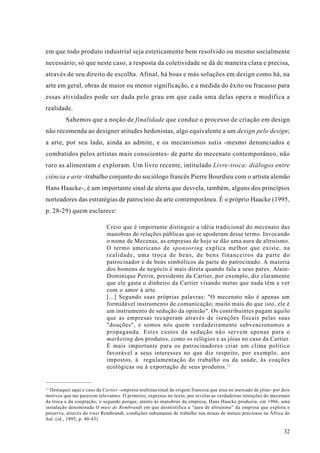 em que todo produto industrial seja esteticamente bem resolvido ou mesmo socialmente
necessário; só que neste caso, a resposta da coletividade se dá de maneira clara e precisa,
através de seu direito de escolha. Afinal, há boas e más soluções em design como há, na
arte em geral, obras de maior ou menor significação, e a medida do êxito ou fracasso para
essas atividades pode ser dada pelo grau em que cada uma delas opera e modifica a
realidade.
         Sabemos que a noção de finalidade que conduz o processo de criação em design
não recomenda ao designer atitudes hedonistas, algo equivalente a um design pelo design;
a arte, por seu lado, ainda as admite, e os mecanismos sutis -mesmo denunciados e
combatidos pelos artistas mais conscientes- de parte do mecenato contemporâneo, não
raro as alimentam e exploram. Um livro recente, intitulado Livre-troca: diálogos entre
ciência e arte -trabalho conjunto do sociólogo francês Pierre Bourdieu com o artista alemão
Hans Haacke-, é um importante sinal de alerta que desvela, também, alguns dos princípios
norteadores das estratégias de patrocínio da arte contemporânea. É o próprio Haacke (1995,
p. 28-29) quem esclarece:

                            Creio que é importante distinguir a idéia tradicional do mecenato das
                            manobras de relações públicas que se apoderam desse termo. Invocando
                            o nome de Mecenas, as empresas de hoje se dão uma aura de altruísmo.
                            O termo americano de sponsoring explica melhor que existe, na
                            realidade, uma troca de bens, de bens financeiros da parte do
                            patrocinador e de bens simbólicos da parte do patrocinado. A maioria
                            dos homens de negócio é mais direta quando fala a seus pares. Alain-
                            Dominique Perrin, presidente da Cartier, por exemplo, diz claramente
                            que ele gasta o dinheiro da Cartier visando metas que nada têm a ver
                            com o amor à arte.
                            [...] Segundo suas próprias palavras: "O mecenato não é apenas um
                            formidável instrumento de comunicação; muito mais do que isto, ele é
                            um instrumento de sedução da opinião". Os contribuintes pagam aquilo
                            que as empresas recuperam através de isenções fiscais pelas suas
                            "doações", e somos nós quem verdadeiramente subvencionamos a
                            propaganda. Estes custos da sedução não servem apenas para o
                            marketing dos produtos, como os relógios e as jóias no caso da Cartier.
                            É mais importante para os patrocinadores criar um clima político
                            favorável a seus interesses no que diz respeito, por exemplo, aos
                            impostos, à regulamentação do trabalho ou da saúde, às coações
                            ecológicas ou à exportação de seus produtos. 11


11
   Destaquei aqui o caso da Cartier -empresa multinacional de origem francesa que atua no mercado de jóias- por dois
motivos que me parecem relevantes. O primeiro, expresso no texto, por revelar as verdadeiras intenções do mecenato
da troca e da cooptação; o segundo porque, atento às manobras da empresa, Hans Haacke produziu, em 1986, uma
instalação denominada O must de Rembrandt em que desmistifica a “aura de altruísmo” da empresa que explora e
preserva, através do trust Rembrandt, condições subumanas de trabalho nas minas de metais preciosos na África do
Sul. (id., 1995, p. 40-43)

                                                                                                                 32
 
