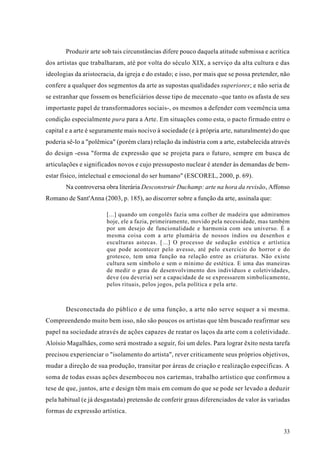 Produzir arte sob tais circunstâncias difere pouco daquela atitude submissa e acrítica
dos artistas que trabalharam, até por volta do século XIX, a serviço da alta cultura e das
ideologias da aristocracia, da igreja e do estado; e isso, por mais que se possa pretender, não
confere a qualquer dos segmentos da arte as supostas qualidades superiores; e não seria de
se estranhar que fossem os beneficiários desse tipo de mecenato -que tanto os afasta de seu
importante papel de transformadores sociais-, os mesmos a defender com veemência uma
condição especialmente pura para a Arte. Em situações como esta, o pacto firmado entre o
capital e a arte é seguramente mais nocivo à sociedade (e à própria arte, naturalmente) do que
poderia sê-lo a "polêmica" (porém clara) relação da indústria com a arte, estabelecida através
do design -essa "forma de expressão que se projeta para o futuro, sempre em busca de
articulações e significados novos e cujo pressuposto nuclear é atender às demandas de bem-
estar físico, intelectual e emocional do ser humano" (ESCOREL, 2000, p. 69).
       Na controversa obra literária Desconstruir Duchamp: arte na hora da revisão, Affonso
Romano de Sant'Anna (2003, p. 185), ao discorrer sobre a função da arte, assinala que:

                       [...] quando um congolês fazia uma colher de madeira que admiramos
                       hoje, ele a fazia, primeiramente, movido pela necessidade, mas também
                       por um desejo de funcionalidade e harmonia com seu universo. É a
                       mesma coisa com a arte plumária de nossos índios ou desenhos e
                       esculturas astecas. [...] O processo de sedução estética e artística
                       que pode acontecer pelo avesso, até pelo exercício do horror e do
                       grotesco, tem uma função na relação entre as criaturas. Não existe
                       cultura sem símbolo e sem o mínimo de estética. E uma das maneiras
                       de medir o grau de desenvolvimento dos indivíduos e coletividades,
                       deve (ou deveria) ser a capacidade de se expressarem simbolicamente,
                       pelos rituais, pelos jogos, pela política e pela arte.



       Desconectada do público e de uma função, a arte não serve sequer a si mesma.
Compreendendo muito bem isso, não são poucos os artistas que têm buscado reafirmar seu
papel na sociedade através de ações capazes de reatar os laços da arte com a coletividade.
Aloísio Magalhães, como será mostrado a seguir, foi um deles. Para lograr êxito nesta tarefa
precisou experienciar o "isolamento do artista", rever criticamente seus próprios objetivos,
mudar a direção de sua produção, transitar por áreas de criação e realização específicas. A
soma de todas essas ações desembocou nos cartemas, trabalho artístico que confirmou a
tese de que, juntos, arte e design têm mais em comum do que se pode ser levado a deduzir
pela habitual (e já desgastada) pretensão de conferir graus diferenciados de valor às variadas
formas de expressão artística.


                                                                                            33
 