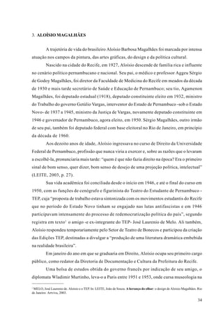 3. ALOÍSIO MAGALHÃES


          A trajetória de vida do brasileiro Aloísio Barbosa Magalhães foi marcada por intensa
atuação nos campos da pintura, das artes gráficas, do design e da política cultural.
          Nascido na cidade do Recife, em 1927, Aloísio descende de família rica e influente
no cenário político pernambucano e nacional. Seu pai, o médico e professor Aggeu Sérgio
de Godoy Magalhães, foi diretor da Faculdade de Medicina do Recife em meados da década
de 1930 e mais tarde secretário de Saúde e Educação de Pernambuco; seu tio, Agamenon
Magalhães, foi deputado estadual (1918), deputado constituinte eleito em 1932, ministro
do Trabalho do governo Getúlio Vargas, interventor do Estado de Pernambuco -sob o Estado
Novo- de 1937 a 1945, ministro da Justiça de Vargas, novamente deputado constituinte em
1946 e governador de Pernambuco, agora eleito, em 1950. Sérgio Magalhães, outro irmão
de seu pai, também foi deputado federal com base eleitoral no Rio de Janeiro, em princípio
da década de 1960.
          Aos dezoito anos de idade, Aloísio ingressava no curso de Direito da Universidade
Federal de Pernambuco, profissão que nunca viria a exercer e, sobre as razões que o levaram
a escolhê-la, pronunciaria mais tarde: “quem é que não fazia direito na época? Era o primeiro
sinal de bom senso, quer dizer, bom senso de desejo de uma projeção política, intelectual”
(LEITE, 2003, p. 27).
          Sua vida acadêmica foi conciliada desde o início em 1946, e até o final do curso em
1950, com as funções de cenógrafo e figurinista do Teatro do Estudante de Pernambuco -
TEP, cuja “proposta de trabalho estava sintonizada com os movimentos estudantis do Recife
que no período do Estado Novo tinham se engajado nas lutas antifascistas e em 1946
participavam intensamente do processo de redemocratização política do país”, segundo
registra em texto 1 o amigo -e ex-integrante do TEP- José Laurenio de Melo. Ali também,
Aloísio respondeu temporariamente pelo Setor de Teatro de Bonecos e participou da criação
das Edições TEP, destinadas a divulgar a “produção de uma literatura dramática embebida
na realidade brasileira”.
          Em janeiro do ano em que se graduaria em Direito, Aloísio ocupa seu primeiro cargo
público, como redator da Diretoria de Documentação e Cultura da Prefeitura do Recife.
          Uma bolsa de estudos obtida do governo francês por indicação de seu amigo, o
diplomata Wladimir Murtinho, leva-o a Paris entre 1951 e 1953, onde cursa museologia na

1
 MELO, José Laurenio de. Aloísio e o TEP. In: LEITE, João de Souza. A herança do olhar: o design de Aloisio Magalhães. Rio
de Janeiro: Artviva, 2003.

                                                                                                                       34
 