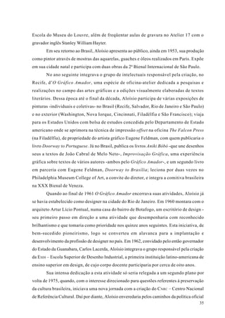 Escola do Museu do Louvre, além de freqüentar aulas de gravura no Atelier 17 com o
gravador inglês Stanley William Hayter.
       Em seu retorno ao Brasil, Aloísio apresenta ao público, ainda em 1953, sua produção
como pintor através de mostras das aquarelas, guaches e óleos realizados em Paris. Expõe
em sua cidade natal e participa com duas obras da 2ª Bienal Internacional de São Paulo.
       No ano seguinte integrava o grupo de intelectuais responsável pela criação, no
Recife, d’O Gráfico Amador, uma espécie de oficina-atelier dedicada a pesquisas e
realizações no campo das artes gráficas e a edições visualmente elaboradas de textos
literários. Dessa época até o final da década, Aloísio participa de várias exposições de
pinturas -individuais e coletivas- no Brasil (Recife, Salvador, Rio de Janeiro e São Paulo)
e no exterior (Washington, Nova Iorque, Cincinnati, Filadélfia e São Francisco); viaja
para os Estados Unidos com bolsa de estudos concedida pelo Departamento de Estado
americano onde se aprimora na técnica de impressão offset na oficina The Falcon Press
(na Filadélfia), de propriedade do artista gráfico Eugene Feldman, com quem publicaria o
livro Doorway to Portuguese. Já no Brasil, publica os livros Aniki Bóbó -que une desenhos
seus a textos de João Cabral de Melo Neto-, Improvisação Gráfica, uma experiência
gráfica sobre textos de vários autores -ambos pelo Gráfico Amador-, e um segundo livro
em parceria com Eugene Feldman, Doorway to Brasília; leciona por duas vezes no
Philadelphia Museum College of Art, a convite do diretor, e integra a comitiva brasileira
na XXX Bienal de Veneza.
       Quando ao final de 1961 O Gráfico Amador encerrava suas atividades, Aloísio já
se havia estabelecido como designer na cidade do Rio de Janeiro. Em 1960 montara com o
arquiteto Artur Lício Pontual, numa casa do bairro de Botafogo, um escritório de design -
seu primeiro passo em direção a uma atividade que desempenharia com reconhecido
brilhantismo e que tomaria como prioridade nos quinze anos seguintes. Esta iniciativa, de
bem-sucedido pioneirismo, logo se converteu em alavanca para a implantação e
desenvolvimento da profissão de designer no país. Em 1962, convidado pelo então governador
do Estado da Guanabara, Carlos Lacerda, Aloísio integrava o grupo responsável pela criação
da ESDI – Escola Superior de Desenho Industrial, a primeira instituição latino-americana de
ensino superior em design, de cujo corpo docente participaria por cerca de oito anos.
       Sua intensa dedicação a esta atividade só seria relegada a um segundo plano por
volta de 1975, quando, com o interesse direcionado para questões referentes à preservação
da cultura brasileira, iniciava uma nova jornada com a criação do C NRC – Centro Nacional
de Referência Cultural. Daí por diante, Aloísio enveredaria pelos caminhos da política oficial
                                                                                           35
 