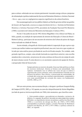 para a cultura -sobretudo em sua vertente patrimonial- trazendo consigo críticas e propostas
de reformulação à política tradicional do Serviço do Patrimônio Histórico e Artístico Nacional
- S PHAN - que, a seu ver, negligenciava aspectos significativos da cultura brasileira.
       Em sua passagem pelo serviço público federal, ao final do governo militar nas gestões
de Geisel e de Figueiredo, exerceu os cargos de diretor do I PHAN - Instituto do Patrimônio
Histórico e Artístico Nacional (1979), presidente da Fundação Nacional Pró-Memória
(1980) e secretário de Cultura do Ministério da Educação e Cultura (1981).
       No dia 13 de junho do ano de 1982 Aloísio Magalhães viria a falecer em Pádua, na
Itália, quando, na condição de representante do ministro da Educação e Cultura do Brasil -
Rubem Ludwig-, participava de um encontro de ministros da Cultura de países de língua
latina realizado na cidade de Veneza.
       Assim relatada, a biografia de Aloísio pode induzir à suposição de que ruptura seja
o termo que melhor traduza sua trajetória profissional, mas este é um erro a que se pode ser
levado por uma análise pouco profunda de sua diversificada atuação. Na verdade, cada
guinada significou, sempre, uma atitude lastreada na experiência anterior, uma escolha
amadurecida e consciente, um processo de soma contínua em busca de um campo de ação
de maior alcance social. É como descreve o ex-assistente e parceiro de equipe de Aloísio,
o pesquisador João de Souza Leite:

                       Sempre próximo ao exercício do poder, fosse nas lides políticas ou fruto
                       do exercício intelectual, Aloisio se formou com naturalidade. Sem
                       rupturas. Certamente isso se refletiu nas vezes em que se referia à
                       segurança das coisas contínuas, tema constantemente reiterado em seu
                       discurso de político. Para Aloisio, a preservação da continuidade, da
                       evolução das coisas por uma contínua experimentação, computando o
                       erro como possibilidade de correção dos rumos, era fundamental.
                       (LEITE, 2003, p. 27)



       Sob um outro prisma, mas na mesma direção, o designer e professor Joaquim Redig
de Campos (LEITE, 2003, p. 141) aponta, no curso da vida profissional de Aloísio Magalhães
(ao lado de quem se iniciou na profissão em 1966), dois momentos, que classifica como:

                       [...] dois grandes estágios –que poderiam ser chamados, o primeiro, de
                       plástico, e o segundo, de político- havendo em cada estágio dois tempos
                       definidos: as experiências iniciais em pintura e gráfica (no Recife até
                       1960) e o escritório de design (no Rio, de 1960 a 1975-1980)
                       correspondem ao primeiro estágio; o Centro Nacional de Referência
                       Cultural (em Brasília, de 1975 a 1977-1980) e a política cultural no
                       MEC, ao segundo.

                                                                                            36
 