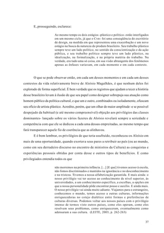 E, prosseguindo, esclarece:

                       Ao mesmo tempo os dois estágios -plástico e político- estão interligados
                       em um mesmo ciclo, já que o C NRC foi uma conseqüência do escritório
                       de design, na medida em que representou uma exacerbação e um novo
                       estágio na busca da natureza do produto brasileiro. Seu trabalho plástico
                       sempre teve um lado político, no sentido da conscientização e da ação
                       pública, e seu trabalho político sempre teve um lado plástico, na
                       idealização, na formalização, e na própria matéria do trabalho. Na
                       verdade, era tudo uma só coisa, em sua visão abrangente dos fenômenos
                       apenas as ênfases variavam, em cada momento e em cada contexto.



       O que se pode observar então, em cada um desses momentos e em cada um desses
contextos da vida relativamente breve de Aloísio Magalhães, é que nenhum deles foi
explorado de forma superficial. É bem verdade que os registros que ajudam a tecer a história
desse brasileiro levam à ilusão de que seu papel como designer sobrepuja sua atuação como
homem público da política cultural, e que um e outro, combinados ou isoladamente, ofuscam
seu ofício de artista plástico. Acredito, porém, que um olhar de maior amplitude -e se possível
despojado da habitual (e até mesmo compreensível) objeção aos privilégios das classes
dominantes- lançado sobre os vários fazeres de Aloísio revelará sempre a seriedade e
competência com que ele se dedicou a cada uma dessas empreitadas, ao mesmo tempo que
fará transparecer aquele fio de coerência que as alinhavou.
       E é bom lembrar, os privilégios de que teria usufruído, reconheceu-os Aloísio em
mais de uma oportunidade, quando exortava seus pares a retribuir ao país (ou ao mundo,
como em seu derradeiro discurso no encontro de ministros da Cultura) as conquistas e
experiências pessoais obtidas por conta desse e outros tipos de benefícios. E como
privilegiados entendia todos os que

                       não morremos na primeira infância. [...] [E que] tivemos acesso à escola,
                       não fomos discriminados e mantidos na ignorância e no desconhecimento
                       e na tristeza. Tivemos a nossa alfabetização garantida. E mais ainda: o
                       nosso privilégio vai ter acesso ao conhecimento de nível superior, às
                       universidades, a um conhecimento específico, a escolhas, a opções em
                       que a nossa personalidade pôde encontrar pouso e auxílio. E ainda mais.
                       O nosso privilégio vai ainda muito adiante. Viajamos para o estrangeiro,
                       conhecemos o mundo, temos acesso a outras culturas, informações
                       enriquecedoras no cotejo dialético entre formas e preferências de
                       culturas diversas. Podemos voltar aos nossos países com o privilégio
                       imenso de termos visto outros países, como eles operam, como eles
                       resolvem seus problemas, como enriqueceram, eventualmente como
                       adensaram a sua cultura. (LEITE, 2003, p. 262-263)


                                                                                             37
 