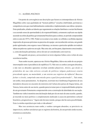 3.1. ALOÍSIO, POLÍTICO


        Um ponto de convergência nas descrições que fazem os contemporâneos de Aloísio
Magalhães sobre suas qualidades de “homem público” ressalta a habilidade, pertinácia e
competência com que eram habitualmente conduzidos e implementados suas idéias e projetos.
Estes predicados, aliados ao trânsito que seguramente as relações familiares e sociais facilitaram
e ao acurado senso de oportunidade (e de responsabilidade), certamente explicam sua rápida
ascensão na esfera da política governamental brasileira para a cultura, no período compreendido
entre os anos de 1975 e 1982. Poder-se-ia somar a isso ainda -se colhidas e acolhidas algumas
impressões de pessoas próximas ou parceiras de equipe- um reconhecido carisma, um grande
poder aglutinador, uma segura e suave liderança, ou mesmo a particular aptidão em traduzir
idéias em palavras e palavras em ação. Mas estes são, em boa parte, depoimentos emocionados;
e, como declarações póstumas, talvez devam ser considerados com reservas.
        Divagando um pouco, acrescentarei ao texto algumas linhas com o relato de uma
ocorrência insólita.
        Num sonho recente, apareceu-me Aloísio Magalhães; falava-me então de seu projeto
interrompido rumo à presidência da república (!?). Não raro os sonhos carregam absurdos,
e não raro os absurdos aparentes revelam sentidos plausíveis. Aloísio, que desde os
primórdios de sua vida estivera cercado de políticos (alguns poderosos) estaria
procedendo agora, na maturidade, a um retorno aos registros da infância? Buscava
fechar o círculo, cumprindo uma missão para a qual fora predestinado?... Tais eram,
em sonho, meus pensamentos. Ao despertar, ocorriam-me à lembrança fragmentos de seu
derradeiro discurso no encontro de ministros de Cultura dos países de língua latina, em
Veneza, horas antes de sua morte, quando parecia tomar para si responsabilidades próprias
de um governante firmemente comprometido com a construção da identidade de sua nação.
Também me vinha à memória uma declaração dada por ele em mais de uma ocasião, quando,
já inserido no meio político e completamente dedicado à causa do patrimônio cultural
brasileiro, prognosticava: “Agora não há mais tensão, porque não há outra possibilidade.
Esta é a minha experiência por toda a vida adiante”.
        Mas isso aconteceu num sonho, e sonhos carregam absurdos; se prováveis ou
improváveis, melhor será deixar que os registros da história, de um período ainda recente,
orientem as conclusões.

        (...)

                                                                                               39
 