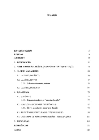 SUMÁRIO




LISTA DE FIGURAS                                           5
RESUMO                                                     9
ABSTRACT                                                  10

1. INTRODUÇÃO                                             11

2. ARTE E DESIGN: A FRÁGIL (MAS PERSISTENTE) DISTINÇÃO    18

3. ALOÍSIO MAGALHÃES                                      34

  3.1. ALOÍSIO, POLÍTICO                                  39

  3.2. ALOÍSIO, PINTOR                                    47
        3.2.1. O desencanto com a pintura                 58

  3.3. ALOÍSIO, DESIGNER                                 60

4. O CARTEMA                                              73

  4.1. A GÊNESE                                           73
        4.1.1. Expressão e risco: os “anos de chumbo”     77

  4.2. ANALOGIAS VISUAIS E INFLUÊNCIAS                    82
        4.2.1. Livres associações à margem da arte        94

  4.3. PRINCÍPIOS ESTRUTURAIS E CONFIGURAÇÃO              99

  4.4. CARTEMAS DE ALOÍSIO MAGALHÃES - REPRODUÇÕES       111

5. CONCLUSÃO                                             113

REFERÊNCIAS                                              121

ANEXO                                                    125
 