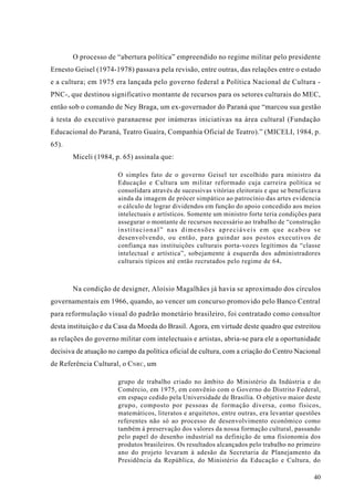 O processo de “abertura política” empreendido no regime militar pelo presidente
Ernesto Geisel (1974-1978) passava pela revisão, entre outras, das relações entre o estado
e a cultura; em 1975 era lançada pelo governo federal a Política Nacional de Cultura -
PNC-, que destinou significativo montante de recursos para os setores culturais do MEC,
então sob o comando de Ney Braga, um ex-governador do Paraná que “marcou sua gestão
à testa do executivo paranaense por inúmeras iniciativas na área cultural (Fundação
Educacional do Paraná, Teatro Guaíra, Companhia Oficial de Teatro).” (MICELI, 1984, p.
65).
       Miceli (1984, p. 65) assinala que:

                       O simples fato de o governo Geisel ter escolhido para ministro da
                       Educação e Cultura um militar reformado cuja carreira política se
                       consolidara através de sucessivas vitórias eleitorais e que se beneficiava
                       ainda da imagem de prócer simpático ao patrocínio das artes evidencia
                       o cálculo de lograr dividendos em função do apoio concedido aos meios
                       intelectuais e artísticos. Somente um ministro forte teria condições para
                       assegurar o montante de recursos necessário ao trabalho de “construção
                       institucional” nas dimensões apreciáveis em que acabou se
                       desenvolvendo, ou então, para guindar aos postos executivos de
                       confiança nas instituições culturais porta-vozes legítimos da “classe
                       intelectual e artística”, sobejamente à esquerda dos administradores
                       culturais típicos até então recrutados pelo regime de 64.



       Na condição de designer, Aloísio Magalhães já havia se aproximado dos círculos
governamentais em 1966, quando, ao vencer um concurso promovido pelo Banco Central
para reformulação visual do padrão monetário brasileiro, foi contratado como consultor
desta instituição e da Casa da Moeda do Brasil. Agora, em virtude deste quadro que estreitou
as relações do governo militar com intelectuais e artistas, abria-se para ele a oportunidade
decisiva de atuação no campo da política oficial de cultura, com a criação do Centro Nacional
de Referência Cultural, o CNRC , um

                       grupo de trabalho criado no âmbito do Ministério da Indústria e do
                       Comércio, em 1975, em convênio com o Governo do Distrito Federal,
                       em espaço cedido pela Universidade de Brasília. O objetivo maior deste
                       grupo, composto por pessoas de formação diversa, como físicos,
                       matemáticos, literatos e arquitetos, entre outras, era levantar questões
                       referentes não só ao processo de desenvolvimento econômico como
                       também à preservação dos valores da nossa formação cultural, passando
                       pelo papel do desenho industrial na definição de uma fisionomia dos
                       produtos brasileiros. Os resultados alcançados pelo trabalho no primeiro
                       ano do projeto levaram à adesão da Secretaria de Planejamento da
                       Presidência da República, do Ministério da Educação e Cultura, do

                                                                                              40
 