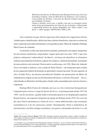 Ministério do Interior, do Ministério das Relações Exteriores, da Caixa
                               Econômica Federal, além do Ministério da Indústria e do Comércio,
                               Universidade de Brasília e Governo do Distrito Federal (através de
                               sua Fundação Cultural).
                               Chama a atenção, neste caso, a rapidez com que se conseguiu reunir
                               tantas áreas governamentais em torno de um só projeto, evidenciando
                               a capacidade política de Aloísio Magalhães em ‘saber vender o seu
                               peixe’ e saber agregar. (BOTELHO, 2000, p.94)



          Até o momento em que Aloísio ingressara efetivamente nos organismos oficiais
voltados para a identificação e defesa dos bens culturais brasileiros, eram dois os nomes de
maior expressão associados diretamente a essa questão no país: Mário de Andrade e Rodrigo
Melo Franco de Andrade.
          Ao primeiro coube uma ação pioneira quando, juntamente com alguns integrantes
do movimento modernista, empreendeu viagens pelo país nos anos 1920 -a que eles
próprios chamaram “redescoberta” do Brasil-, em busca de identificar os elementos
culturais genuinamente brasileiros capazes de conduzir, conforme pretendiam, à produção
de uma autêntica arte nacional. Destas ações resultou que, em 1936, Mário de Andrade
fosse convidado a elaborar, com a ajuda de Paulo Duarte 2 , um anteprojeto para criação
de um organismo federal de proteção ao patrimônio cultural nacional. No ano seguinte, já
sob o Estado Novo, um decreto presidencial fundado nas proposições de Mário de
Andrade dava origem ao Serviço do Patrimônio Histórico e Artístico Nacional 3 – S PHAN ,
subordinado ao Ministério da Educação e Saúde então comandado pelo ministro Gustavo
Capanema.
          Rodrigo Melo Franco de Andrade, por sua vez, foi o intelectual designado por
Capanema para exercer o cargo de diretor do S PHAN , aí permanecendo desde 1937 até
1969 - ano de sua morte-, quando então a instituição passou a ser dirigida pelo arquiteto
Renato Soeiro, um arquiteto integrante da equipe de Rodrigo desde 1938. Por cerca de
dez anos Soeiro permaneceu à frente do I PHAN , numa administração cuja orientação
assemelhava-se à de seu antecessor, porém “desamparada, frente à prepotência de
autoritarismo e do falso milagre econômico, aos gastos e desmandos da E MBRATUR e de


2
 Paulo Alfeu Junqueira Monteiro Duarte (1889-1984). Advogado, jornalista, memorialista, ensaísta e tradutor. Fundador em
1935, também com Mário de Andrade, do Departamento Cultural da cidade de São Paulo. Exerceu função política, foi professor,
dirigiu diversos jornais e revistas.
3
  “A instituição veio a ser posteriormente Departamento, Instituto, Secretaria e, de novo, Instituto do Patrimônio Histórico e
Artístico Nacional (IPHAN), como se chama atualmente”. Conforme registrado na página da internet (http://www.cpdoc.fgv.br/
nav_historia/htm/anos37-45/ev_ecp_sphan.htm). Acesso em 11/02/2004.

                                                                                                                          41
 