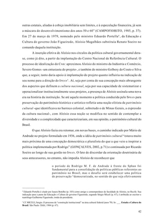 outras estatais, aliadas à cobiça imobiliária sem limites, e à especulação financeira, já sem
a máscara do desenvolvimentismo dos anos 50 e 60” (CAMPOFIORITO, 1985, p. 37).
Em 27 de março de 1979, nomeado pelo ministro Eduardo Portella 4 , da Educação e
Cultura do governo João Figueiredo, Aloísio Magalhães substituía Renato Soeiro no
comando daquela instituição.
          A inserção efetiva de Aloísio nos círculos da política cultural governamental dera-
se, como já dito, a partir da implantação do Centro Nacional de Referência Cultural. O
processo de idealização do C NRC aproximou Aloísio do ministro da Indústria e Comércio,
Severo Gomes -um entusiasta do projeto-, e também do ministro Golbery do Couto e Silva
que, a seguir, tanto daria apoio à implantação do projeto quanto influiria na indicação de
seu nome para a direção do I PHAN 5 . Aí, seja por conta de sua concepção mais abrangente
dos aspectos que definem a cultura nacional, seja por sua capacidade de sistematizar e
operacionalizar institucionalmente seus projetos, a presença de Aloísio assinala uma nova
era na história da instituição. Se até aquele momento a política conduzida pelo SPHAN para
preservação do patrimônio histórico e artístico refletia uma noção elitista de patrimônio
cultural -que identificava no barroco colonial, sobretudo o de Minas Gerais, a expressão
da cultura nacional-, com Aloísio essa noção se modifica no sentido de contemplar a
diversidade e a complexidade que caracterizariam, em sua opinião, o patrimônio cultural do
Brasil.
          O que Aloísio fazia era retomar, em novas bases, o caminho indicado por Mário de
Andrade no projeto formulado em 1936, onde a idéia de patrimônio cultural “estava muito
mais próxima de uma concepção democrática e pluralista do que a que veio a inspirar a
política implementada por Rodrigo” (GONÇALVES, 2002, p.71) e continuada por Ricardo
Soeiro ao longo de sua gestão no I PHAN . O fato de discordar da orientação doutrinária de
seus antecessores, no entanto, não impedia Aloísio de reconhecer que

                               o período de Rodrigo M. F. de Andrade à frente do Sphan foi
                               fundamental para a consolidação de políticas públicas referentes ao
                               patrimônio no Brasil, mas o desafio será estabelecer uma política
                               de preservação “democratizada, no sentido de que seja efetivamente



4
  Eduardo Portella é citado por Isaura Botelho (p. 103) como amigo e contemporâneo de faculdade de Aloísio, no Recife. Sua
indicação para a pasta da Educação e Cultura do governo Figueiredo, segundo Sérgio Miceli (p. 67), é atribuída ao escritor e
teatrólogo Guilherme Figueiredo, irmão do presidente.
5
 Cf. MICELI, Sergio. O processo de “construção institucional” na área cultural federal (anos 70). In: ___. Estado e Cultura do
Brasil. São Paulo: Difel, 1984 (p. 67).

                                                                                                                          42
 