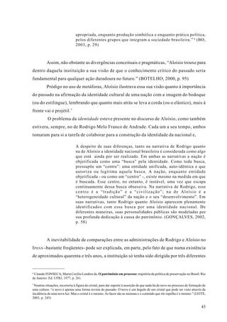 apropriada, enquanto produção simbólica e enquanto prática política,
                                pelos diferentes grupos que integram a sociedade brasileira.” 6 (BO,
                                2003, p. 29)



          Assim, não obstante as divergências conceituais e pragmáticas, “Aloísio trouxe para
dentro daquela instituição a sua visão de que o conhecimento crítico do passado seria
fundamental para qualquer ação duradoura no futuro.” (BOTELHO, 2000, p. 95)
          Pródigo no uso de metáforas, Aloísio ilustrava essa sua visão quanto à importância
do passado na afirmação da identidade cultural de uma nação com a imagem do bodoque
(ou do estilingue), lembrando que quanto mais atrás se leva a corda (ou o elástico), mais à
frente vai o projétil. 7
           O problema da identidade esteve presente no discurso de Aloísio, como também
estivera, sempre, no de Rodrigo Melo Franco de Andrade. Cada um a seu tempo, ambos
tomaram para si a tarefa de colaborar para a construção da identidade da nacional e,

                                A despeito de suas diferenças, tanto na narrativa de Rodrigo quanto
                                na de Aloísio a identidade nacional brasileira é considerada como algo
                                que está ainda por ser realizado. Em ambas as narrativas a nação é
                                objetificada como uma “busca” pela identidade. Como toda busca,
                                pressupõe um “centro”: uma entidade unificada, auto-idêntica e que
                                autoriza ou legitima aquela busca. A nação, enquanto entidade
                                objetificada - ou como um “centro” -, existe mesmo na medida em que
                                é buscada. Esse centro, no entanto, é instável, uma vez que escapa
                                continuamente dessa busca obsessiva. Na narrativa de Rodrigo, esse
                                centro é a “tradição” e a “civilização”; na de Aloísio é a
                                “heterogeneidade cultural” da nação e o seu “desenvolvimento”. Em
                                suas narrativas, tanto Rodrigo quanto Aloísio aparecem plenamente
                                identificados com essa busca por uma identidade nacional. De
                                diferentes maneiras, suas personalidades públicas são modeladas por
                                sua profunda dedicação à causa do patrimônio. (GONÇALVES, 2002,
                                p. 58)



          A inevitabilidade de comparações entre as administrações de Rodrigo e Aloísio no
I PHAN -bastante freqüentes- pode ser explicada, em parte, pelo fato de que numa existência
de aproximados quarenta e três anos, a instituição só tenha sido dirigida por três diferentes


6
  Citando FONSECA, Maria Cecília Londres da. O patrimônio em processo: trajetória da política de preservação no Brasil. Rio
de Janeiro: Ed. UFRJ, 1977, p. 261.
7
 Noutras situações, recorreria à figura do cristal, para dar suporte à asserção de que nada há de novo no processo de formação de
uma cultura: “o novo é apenas uma forma revista do passado. O novo é um ângulo de um cristal que pode ser visto através da
incidência de uma nova luz. Mas o cristal é o mesmo. As faces são as mesmas e o conteúdo que ele espelha é o mesmo.” (LEITE,
2003, p. 245)

                                                                                                                             43
 