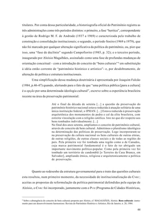 titulares. Por conta dessa particularidade, a historiografia oficial do Patrimônio registra as
três administrações como três períodos distintos: o primeiro, a fase “heróica”, correspondente
à gestão de Rodrigo M. F. de Andrade (1937 a 1969) e caracterizada pelo trabalho de
construção e consolidação institucionais; o segundo, o período Soeiro (1969 a 1979), que
não foi marcado por qualquer alteração significativa da política do patrimônio, ou, pior que
isso, uma “fase de declínio” segundo Campofiorito (1985, p. 32); e o terceiro período,
inaugurado por Aloísio Magalhães, assinalado como uma fase de profundas mudanças de
orientação conceitual – com a introdução do conceito de “bens culturais” 8 em substituição
à idéia então corrente de “patrimônio histórico e artístico”- e, por desdobramento, de
alteração de política e estrutura institucionais.
         Uma simplificação dessa mudança doutrinária é apresentada por Joaquim Falcão
(1984, p.46-47) quando, alertando para o fato de que “uma política pública [para a cultura]
é a opção por uma determinada ideologia cultural”, escreve sobre a experiência brasileira
recente na área da preservação patrimonial:

                             Até o final da década de setenta [...] a questão da preservação do
                             patrimônio histórico nacional estava reduzida à atuação solitária de uma
                             única instituição federal, o IPHAN. [...] Estava reduzida à preservação
                             arquitetônica dos monumentos de pedra e cal da elite brasileira, com
                             estreita vinculação com a religião católica. Isto no que diz respeito aos
                             bens tombados individualmente. [...]
                             No final dos anos setenta, ampliamos o conceito de patrimônio cultural,
                             através do conceito de bem cultural. Admitimos o pluralismo ideológico
                             na determinação das políticas de preservação. Logo incorporaram-se
                             na preservação da cultura nacional os bens culturais de outras etnias,
                             de outras religiões, de outras classes sociais e de todas as regiões do
                             país. Pela primeira vez foi tombada uma região como a de Canudos,
                             cuja marca patrimonial fundamental é o fato de ter abrigado um
                             importante movimento político-popular. Como pela primeira vez foi
                             tombado um território de candomblé [o Terreiro da Casa Branca, em
                             Salvador], ampliando étnica, religiosa e arquitetonicamente a política
                             de preservação.



         Quanto ao redesenho da estrutura governamental para o trato das questões culturais
esta resultou, num primeiro momento, da necessidade de institucionalização do C NRC ;
aceitas as propostas de reformulação da política patrimonial defendidas pela equipe de
Aloísio, o C NRC foi incorporado, juntamente com o P CH (Programa de Cidades Históricas,


8
 Sobre a abrangência do conceito de bens culturais proposto por Aloísio, cf. MAGALHÃES, Aloísio. Bens culturais: instru-
mento para um desenvolvimento harmonioso. Revista do Patrimônio Histórico e Artístico, Rio de Janeiro, n. 20, 1984.

                                                                                                                     44
 