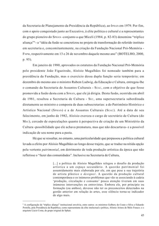 da Secretaria de Planejamento da Presidência da República), ao I PHAN em 1979. Por fim,
com o apoio conquistado junto ao Executivo, à elite política e cultural e a representantes
do grupo pioneiro do S PHAN -conjunto a que Miceli (1984, p. 82-83) denomina “tríplice
aliança” 9 - a “idéia da fusão se concretizou no projeto de transformação do referido instituto
em secretaria e, concomitantemente, na criação da Fundação Nacional Pró-Memória -
F NPM , respectivamente em 13 e 26 de novembro daquele mesmo ano” (BOTELHO, 2000,
p. 95).
          Em janeiro de 1980, aprovados os estatutos da Fundação Nacional Pró-Memória
pelo presidente João Figueiredo, Aloísio Magalhães foi nomeado também para a
presidência da Fundação, mas o exercício dessa dupla função seria temporário; em
dezembro do mesmo ano o ministro Rubem Ludwig, da Educação e Cultura, entregou-lhe
o comando da Secretaria de Assuntos Culturais - S EAC , com o objetivo de que fosse
promovida a fusão desta com a S PHAN , que ele já dirigia. Desta fusão, ocorrida em abril
de 1981, resultou a Secretaria de Cultura - S EC , uma supersecretaria subordinada
diretamente ao ministro e composta de duas subsecretarias: a do Patrimônio Histórico e
Artístico Nacional (S PHAN ) e a de Assuntos Culturais (S EAC ). Até a data de seu
falecimento, em junho de 1982, Aloísio exerceu o cargo de secretário de Cultura (do
M EC ), cercado de especulações quanto à perspectiva de criação de um Ministério da
Cultura -possibilidade que ele achava prematura, mas que não descartava- e a possível
indicação de seu nome para a pasta.
          Há que se ressaltar, no entanto, uma particularidade que perpassou a política cultural
levada a efeito por Aloísio Magalhães ao longo desse trajeto, que se traduz na nítida opção
pela vertente patrimonial, em detrimento de toda produção artística da época que não
refletisse o “fazer das comunidades”. Inclusive na Secretaria de Cultura,

                               [...] a política de Aloísio Magalhães relegou o desafio da produção
                               artística a um espaço secundário. A questão patrimonial foi
                               assumidamente mais elaborada por ele, em que pese a sua trajetória
                               de artista plástico e designer. A questão da produção cultural
                               contemporânea e os inúmeros problemas que vão se associando à cadeia
                               ‘produção, circulação e consumo’ pouca atenção tiveram em suas
                               inúmeras intervenções ou entrevistas. Embora ele, por princípio ou
                               formação (ou ambos), devesse não ter os preconceitos detectados na
                               gestão anterior em relação às artes, esse silêncio torna-se indicador
                               de algo mais.

9
 A configuração da “tríplice aliança” institucional envolvia, entre outros: os ministros Golbery do Couto e Silva e Eduardo
Portella, pela Presidência da República; como representante da elite intelectual e política, Afonso Arinos de Melo Franco; e o
arquiteto Lúcio Costa, do grupo original do Sphan.

                                                                                                                           45
 